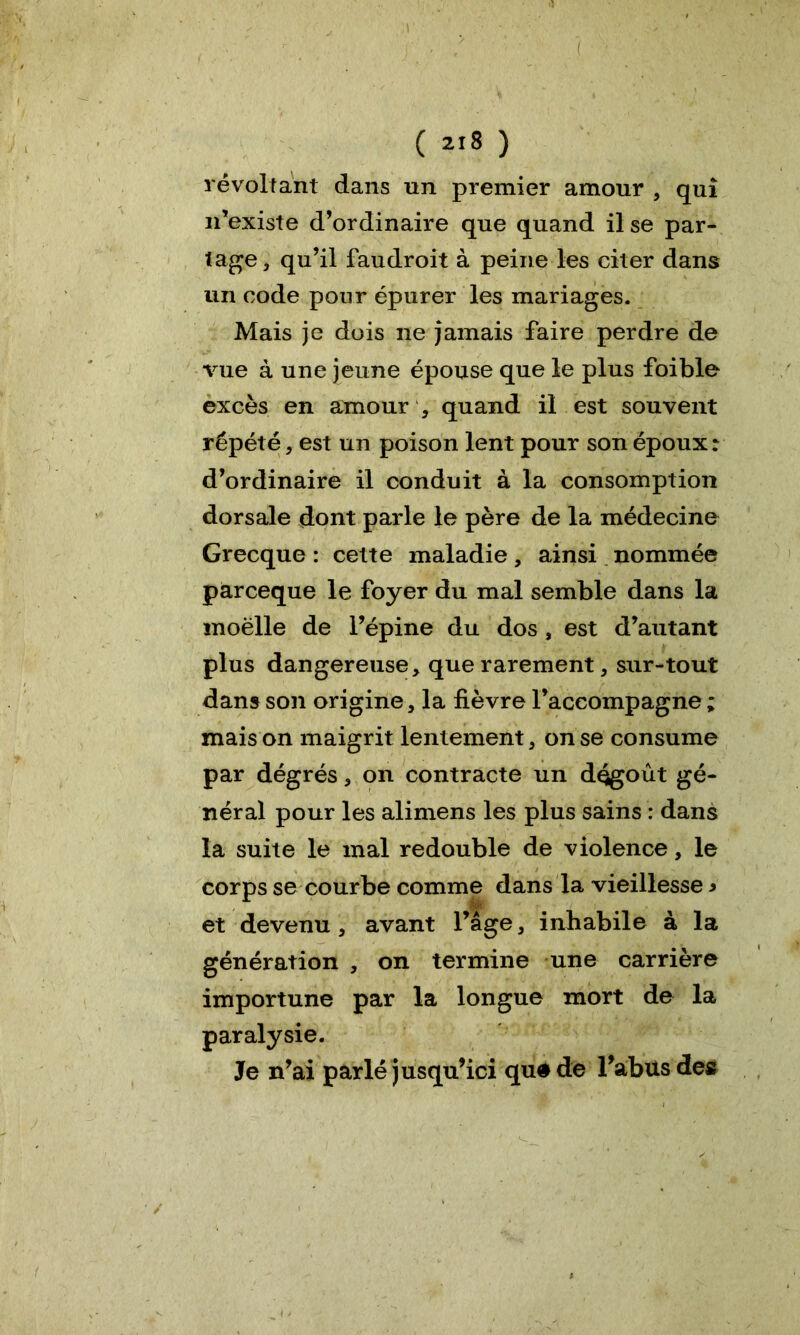 ( ( 218 ) révoltant dans un premier amour , qui n’existe d’ordinaire que quand il se par- tage, qu’il faudroit à peine les citer dans un code pour épurer les mariages. Mais je dois ne jamais faire perdre de vue à une jeune épouse que le plus foible excès en amour quand il est souvent répété, est un poison lent pour son époux: d’ordinaire il conduit à la consomption dorsale dont parle le père de la médecine Grecque : cette maladie, ainsi nommée parceque le foyer du mal semble dans la moëlle de l’épine du dos , est d’autant plus dangereuse, que rarement, sur-tout dans son origine, la fièvre l’accompagne ; mais on maigrit lentement, on se consume par dégrés, on contracte un dégoût gé- néral pour les alimens les plus sains : dans la suite le mal redouble de violence, le corps se courbe comme dans la vieillesse * et devenu, avant l’âge, inhabile à la génération , on termine une carrière importune par la longue mort de la paralysie. Je n’ai parlé jusqu’ici qu#de l’abus des