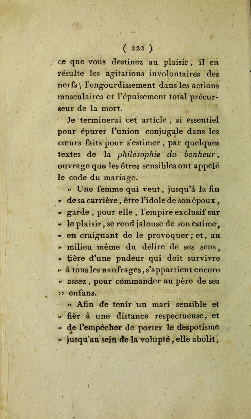 ce que vous destinez au plaisir, il en résulte les agitations involontaires des nerfs ; l’engourdissement dans les actions musculaires et l’épuisement total précur- seur de la mort. Je terminerai cet article , si essentiel pour épurer l’union conjugale dans les cœurs faits pour s’estimer , par quelques textes de la philosophie du bonheur, ouvrage que les êtres sensibles ont appelé le code du mariage. »» Une femme qui veut, jusqu’à la fin »» de sa carrière, être l’idole de son époux, »> garde , pour elle , l’empire exclusif sur « le plaisir, se rend jalouse de son estime, »\ en craignant de le provoquer ; et , au »» milieu même du délire de ses sens, *» fière d’une pudeur qui doit survivre «* à tous les naufrages, s’appartient encore »* assez , pour commander au,père de ses enfans. » Afin de tenir un mari sensible et »» fièr à une distance respectueuse, et « de l’empêcher de porter le despotisme »• jusqu’au sein de la volupté, elle abolit y i