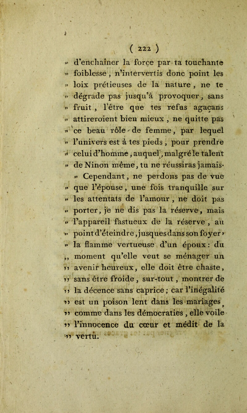 ( 222 ) « d’enchaîner la force par ta touchante •» foiblesse , n’intervertis donc point les s» loix prétieuses de la nature , ne te » dégrade pas jusqu’à provoquer, sans » fruit , l’être que tes refus agacans » attireroient bien mieux , ne quitte pas » 'ce beau rôle < de femme, par lequel >3 l’univers est à tes pieds , pour prendre celui d’homme, auquel', malgré le talent » de Ninon même, tu ne réussiras jamais- Cependant, ne perdons pas de vue que l’épouse, une fois tranquille sur »3 les attentats de l’amour , ne doit pas »» porter, je ne dis pas la réserve, mais «» l’appareil fastueux de la réserve , au »» point d’éteindre, jusques dans son foyer > 33 la flamme vertueuse d’un époux: du ^ moment qu’elle veut se ménager un 5 5 avenir heureux, elle doit être chaste, 55 sans être froide , sur-tout, montrer de 55 la décence sans caprice ; car l’inégalité *5 est un poison lent dans les mariages ^ î 5 comme dans les démocraties , elle voile 55 l’innocence du cœur et médit de la 55 vertu.