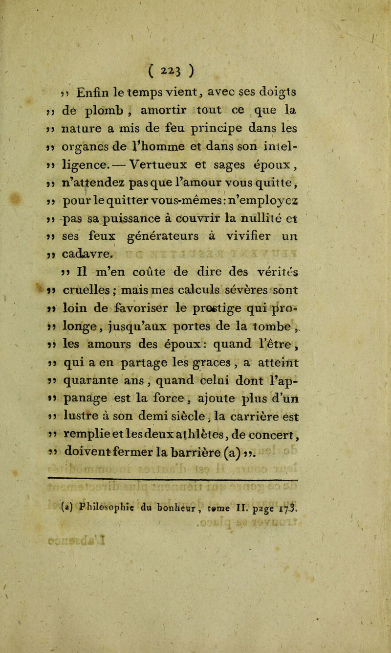 55 Enfin le temps vient, avec ses doigts 5 5 dé plomb , amortir tout ce que la J? nature a mis de feu principe dans les 3 3 organes de Vhomme et dans son intel- 53 ligence.— Vertueux et sages époux, 33 n’attendez pas que l’amour vous quitte, 3 3 pour le quitter vous-mêmes : n’employez 3 3 pas sa puissance à couvrir la nullité et 33 ses feux générateurs à vivifier un 3 3 cadavre. 33 II m’en coûte de dire des vérités 13 cruelles; mais mes calculs sévères sont il loin de favoriser le prestige qui pro- 3 3 longe, jusqu’aux portes de la tombe,, i3 les amours des époux: quand l’être, 33 qui a en partage les grâces , a atteint 3 3 quarante ans, quand celui dont l’ap- 33 panage est la force, ajoute plus d’un 33 lustre à son demi siècle . la carrière est 3 3 remplie et les deux athlètes, de concert, 3 3 doivent fermer la barrière (a) 13. (a) Philosophie du bonheur, tome II. page 173,