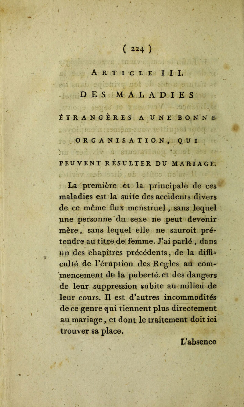 Article III, DES MALADIES ÉTRANGÈRES A UNE BONNE ORGANISATION, QUI PEUVENT RÉSULTER DU MARIAGE. La première et la principale de ces maladies est la suite des accidents divers de ce même flux menstruel, sans lequel une personne du sexe ne peut devenir mère, sans lequel elle ne sauroit pré- tendre au titre de femme. J’ai parlé , dans, un des chapitres précédents, de la diffi- culté de l’éruption des Réglés au com- mencement de la puberté, et des dangers de leur suppression subite au milieu de leur cours. Il est d’autres incommodités de ce genre qui tiennent plus directement au mariage, et dont le traitement doit ici trouver sa place, labsence