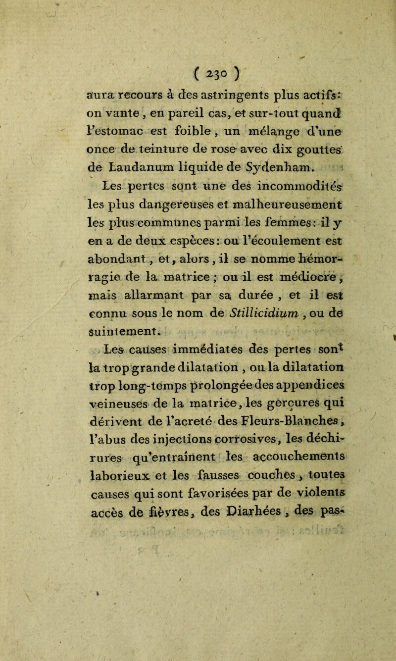 ( *3° ) aura recours à des astringents plus actifs on vante , en pareil cas, et sur-tout quand l’estomac est foible, un mélange d’une once de teinture de rose avec dix gouttes de Laudanum liquide de Sydenham. Les pertes sont une des incommodités les plus dangereuses et malheureusement les plus communes parmi les femmes : il y en a de deux espèces : ou l’écoulement est abondant, et, alors , il se nomme hémor- ragie de la matrice ; ou il est médiocre, mais allarmant par sa durée , et il est connu sous le nom de Stilliridium , ou de suintement. Les causes immédiates des pertes son^ la trop grande dilatation , ou la dilatation trop long-temps prolongée des appendices veineuses de la matrice, les gerçures qui dérivent de l’acreté des Fleurs-Blanches, l’abus des injections corrosives, les déchi- rures qu’entraînent les accouchements laborieux et les fausses couches * toutes causes qui sont favorisées par de violents accès de fièvres, des Diarhées , des pas* *