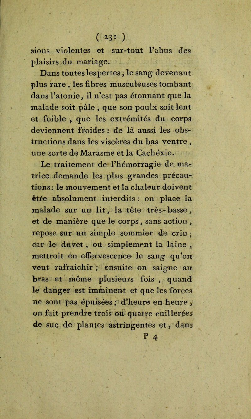 ( 23* ) sions violentes et sur-tout l’abus des plaisirs du mariage. Dans toutes les pertes, le sang devenant plus rare , les fibres musculeuses tombant dans l’atonie, il n'est pas étonnant que la malade soit pâle , que son poulx soit lent et foible , que les extrémités du corps deviennent froides : de là aussi les obs- tructions dans les viscères du bas ventre , une sorte de Marasme et la Cachéxie. Le traitement de l’hémorragie de ma- trice demande les plus grandes précau- tions : le mouvement et la chaleur doivent être absolument interdits : on place la malade sur un lit, la tête très- basse, et de manière que le corps , sans action, repose sur un simple sommier de crin ; car le duvet, où simplement la laine , mettroit en effervescence le sang qu’on veut rafraîchir ; ensuite on saigne au bras et même plusieurs fois , quand le danger est imminent et que les forces ne sont pas épuisées ; d’heure en heure > on fait prendre trois où quatre cuillerées de suc de plantes astringentes et, dans P 4