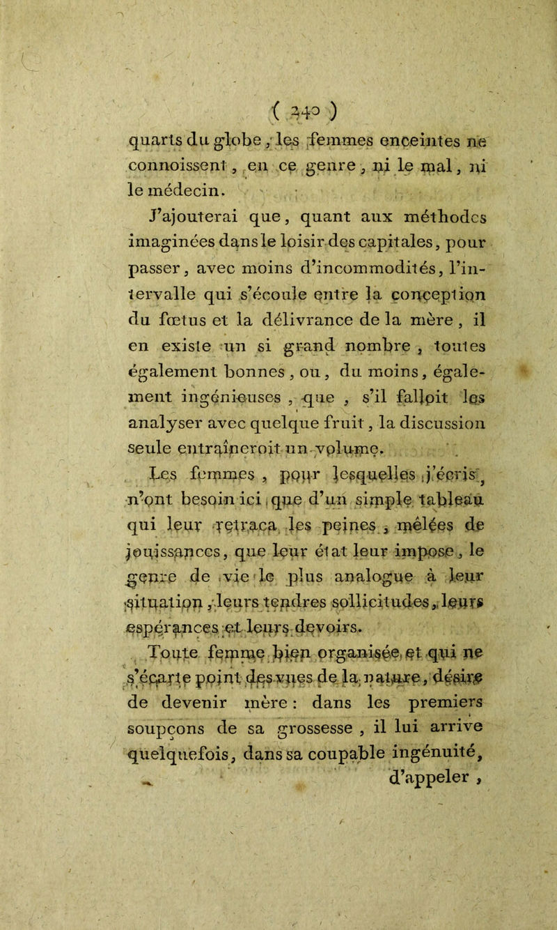 ( 343 ) quarts du globe , les femmes enceintes ne connoissenl , en ce genre , ni le mal, ni le médecin. J’ajouterai que, quant aux méthodes imaginées dans le loisir des capitales, pour passer, avec moins d’incommodités, l’in- tervalle qui s’écoule entre la conception du fœtus et la délivrance de la mère , il en existe un si grand nombre 3 toutes également bonnes , ou, du moins, égale- ment ingénieuses , que , s’il fallpit lps analyser avec quelque fruit, la discussion seule entrqiperoit un yplume. Les femmes , popr lesquelles . j écris ? n’ont besoin ici, que d’un simple tableau qui leur yptraca les peines , mêlées de jouissances, que leur état leur imppse, le genre de vie le plus analogue à leur situation fleurs tendres sollicitudes „ leurs espérances et leurs devoirs. Toute femme bi^n organisée, pt qui ne s’éqarie point des vîtes de la- natnjee,'désire de devenir mère : dans les premiers soupçons de sa grossesse , il lui arrive quelquefois, dans sa coupable ingénuité, d’appeler ,