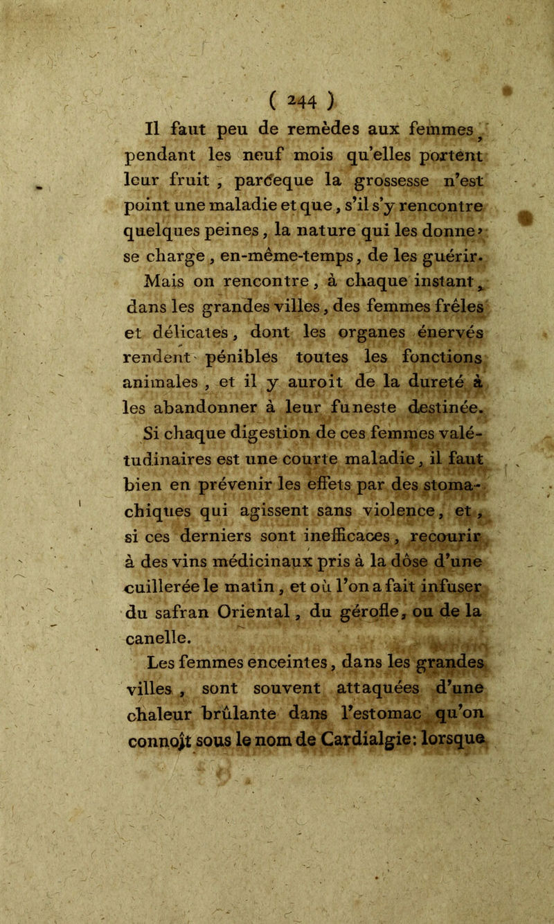 Il faut peu de remèdes aux femmes ? pendant les neuf mois qu’elles portent leur fruit , pardeque la grossesse n’est point une maladie et que, s’il s’y rencontre quelques peines, la nature qui les donne» se charge , en-même-temps, de les guérir. Mais on rencontre, à chaque instant x dans les grandes villes, des femmes frêles et délicates, dont les organes énervés rendent pénibles toutes les fonctions animales , et il y auroit de la dureté à les abandonner à leur funeste destinée. Si chaque digestion de ces femmes valé- tudinaires est une courte maladie, il faut bien en prévenir les effets par des stoma- chiques qui agissent sans violence, et, si ces derniers sont inefficaces, recourir à des vins médicinaux pris à la dose d’une cuillerée le matin , et o ù l’on a fait infuser du safran Oriental, du gérofle, ou de la canelle. Les femmes enceintes, dans les grandes villes , sont souvent attaquées d’une chaleur brûlante dans l’estomac qu’on connojt sous le nom de Cardialgie; lorsque