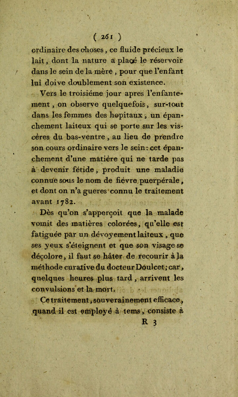 ( l6i ) ordinaire des choses , ce fluide précieux le lait , dont la nature a placé le réservoir dans le sein de la mère , pour que l’enfant lui doive doublement son existence. Vers le troisième jour apres l’enfante- ment , on observe quelquefois , sur-tout dans les femmes des hôpitaux , un épan- chement laiteux qui se porte sur les vis- cères du bas-ventre, au lieu de prendre son cours ordinaire vers le sein: cet épan- chement d’une matière qui ne tarde pas à devenir fétide, produit une maladie connue sous le nom de fièvre puerpérale, et dont on n’a gueres connu le traitement avant 1782. Dès qu’on s’apperçoit que la malade vomit des matières colorées, qu’elle est fatiguée par un dévoyement laiteux , que ses yeux s’éteignent et que son visage se décolore, il fhut se hâter de recourir à la méthode curative du docteur Doulcet ; car , quelques heures plus tard, arrivent les convulsions et la mort. Ce traitement, sou verainement efficace , quand il est employé à tems, consiste à R 3