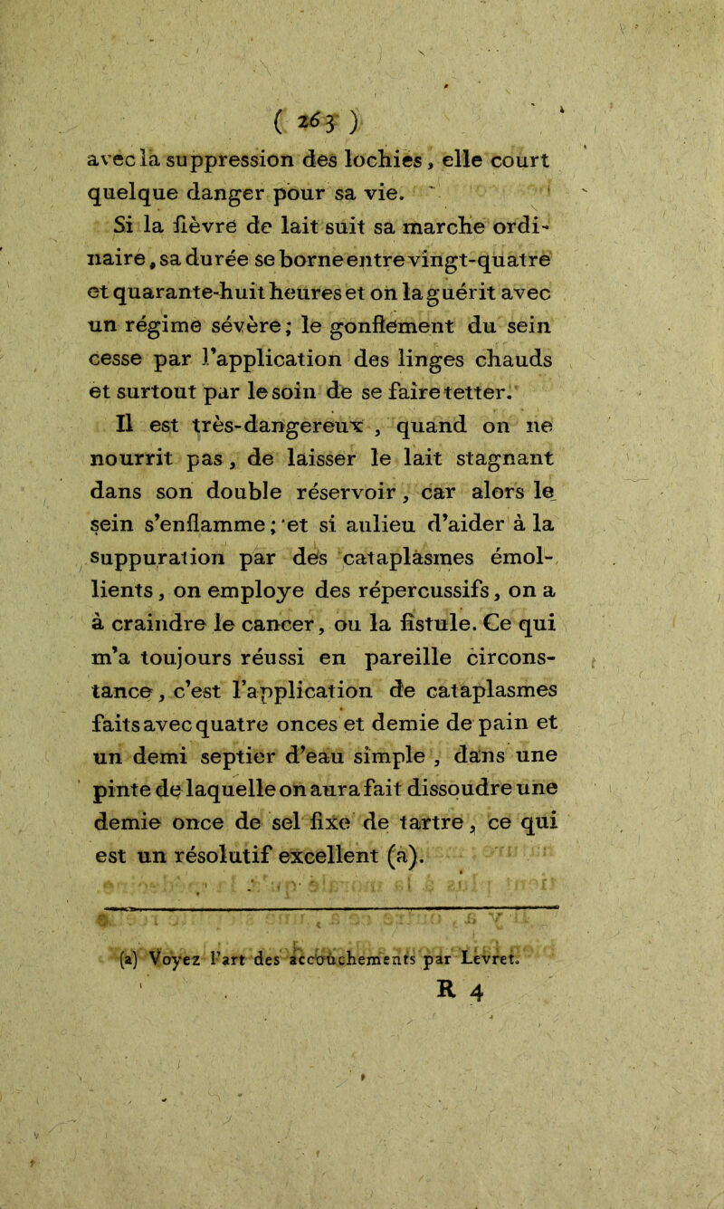 ( ) avec la suppression des lochies, elle court quelque danger pour sa vie. Si la lièvre de lait suit sa marche ordi- naire , sa durée se borne entre vingt-quatre et quarante-huit heures et on la guérit avec un régime sévère; le gonflement du sein cesse par l’application des linges chauds et surtout par le soin de se faire tetter. Il est très-dangereux , quand on ne nourrit pas , de laisser le lait stagnant dans son double réservoir , car alors le sein s’enflamme ; et si aulieu d’aider à la suppuration par dés cataplasmes émol- lients 3 on employé des répercussifs, on a à craindre le cancer, ou la fistule. Ce qui m’a toujours réussi en pareille circons- tance , c’est l’application de cataplasmes faits avec quatre onces et demie de pain et un demi septier d’eau simple , dans une pinte de laquelle on aura fait dissoudre une demie once de sel fixe de tartre, ce qui est un résolutif excellent (a). (a) Voyez l’art des accouchements par Levret. R 4