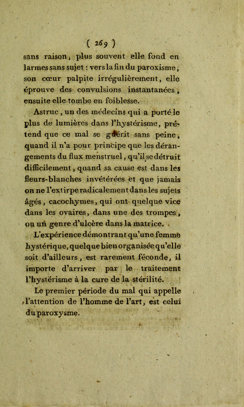 ( ï69 ) sans raison, plus souvent elle fond en larmes sans sujet : vers la fin du paroxisme, son cœur palpite irrégulièrement, elle éprouve des convulsions instantanées , ensuite elle tombe en foiblesse. Astruc , un des médecins qui a porté le plus de lumières dans ï’hystérisme, pré- tend que ce mal se gAérit sans peine, quand il n’a pour principe que les déran- gements du flux menstruel, qu’ilse détruit difficilement, quand sa cause est dans les fleurs-blanches invétérées et que jamais on ne l’extirpe radicalement dans les sujets âgés, cacochymes, qui ont quelque vice dans les ovaires, dans une des trompes, ou un genre d’ulcère dans la matrice. L’expérience démontrant qu’une femme hystérique, quelque bien organisée qu’elle soit d’ailleurs , est rarement féconde, il importe d’arriver par le traitement l’hystërisme à la cure de la stérilité. Le premier période du mal qui appelle ^l’attention de l’homme de l’art, est celui du paroxysme.