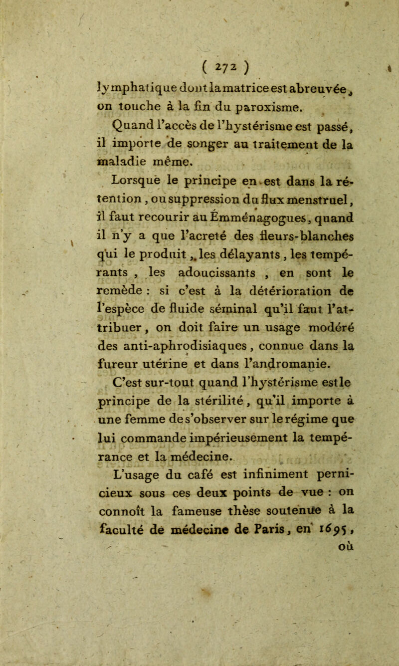 lymphatique dont la matrice est abreuvée à on touche à la fin du paroxisme. Quand l’accès de l’hystérisme est passé, il importe de songer au traitement de la maladie même. Lorsquè le principe en . est dans la ré- tention , ou suppression du flux menstruel, il faut recourir au Émménagogues, quand il n’y a que l’acreté des fleurs-blanches qui le produit ,.les délayants , les tempé- rants , les adoucissants , en sont le remède : si c’est à la détérioration de l’espèce de fluide séminal qu’il faut l’at- tribuer , on doit faire un usage modéré des anti-aphrodisiaques, connue dans la fureur utérine et dans l’andromanie. C’est sur-tout quand rhystérisme est le principe de la stérilité, qu’il importe à une femme de s’observer sur le régime que lui commande impérieusement la tempé- rance et la médecine. L’usage du café est infiniment perni- cieux sous ces deux points de vue : on connoît la fameuse thèse soutenue à la faculté de médecine de Paris, en 1695 ,