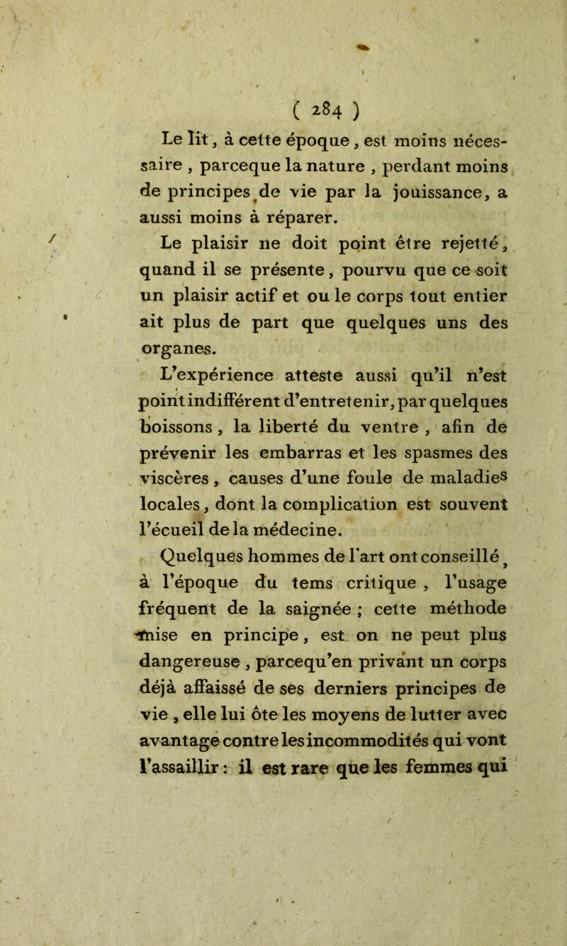 Le lit, à cette époque, est moins néces- saire , parceque la nature , perdant moins de principes de vie par la jouissance, a aussi moins à réparer. Le plaisir ne doit point être rejette, quand il se présente, pourvu que ce soit un plaisir actif et ou le corps tout entier ait plus de part que quelques uns des organes. L’expérience atteste aussi qu’il n’est point indifférent d’entretenir, par quelques boissons , la liberté du ventre , afin de prévenir les embarras et les spasmes des viscères, causes d’une foule de maladies locales, dont la complication est souvent l’écueil de la médecine. Quelques hommes de l'art ont conseillé ? à l’époque du tems critique , l’usage fréquent de la saignée ; cette méthode ^nise en principe, est on ne peut plus dangereuse , parcequ’en privant un corps déjà affaissé de ses derniers principes de vie , elle lui ôte les moyens de lutter avec avantage contre les incommodités qui vont l’assaillir : il est rare que les femmes qui