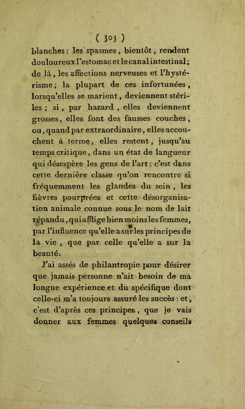 blanches: les spasmes, bientôt, rendent douloureux Festomac et le canal intestinal ; de là, les affections nerveuses et l’hysté- risme ; la plupart de ces infortunées, lorsqu’elles se marient, deviennent stéri- les ; si , par hazard , elles deviennent grosses, elles font des fausses couches, ou, quand par extraordinaire, elles accou- chent à terme, elles restent, jusqu’au temps critique, dans un état de langueur qui désespère les gens de l’art : c’est dans cette dernière classe qu’on rencontre si fréquemment les glandes du sein , les fièvres pourprées et cette désorganisa- tion animale connue sous le nom de lait répandu, qui afflige bien moins les femmes, par l’influence qu’elle a sur les principes de la vie , que par celle qu’elle a sur la beauté* J’ai assés de philantropie pour désirer que jamais pêrsonne n’ait besoin de ma longue expérience et du spécifique dont celle-ci m’a toujours assuré les succès : et, c’est d’après ces principes , que je vais donner aux femmes quelques conseils