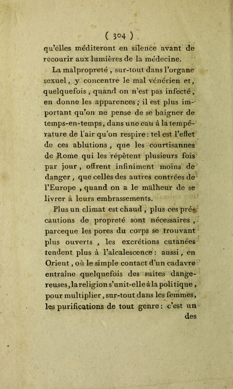 ( 3°4 ) qu’elles méditeront en silence avant de recourir aux lumières de la médecine. La malpropreté , sur-tout dans l’organe sexuel, y concentre le mal vénérien et, quelquefois , quand on n’est pas infecté, en donne les apparences ; il est plus im- portant qu’on ne pense de se baigner de temps-en-temps, dans une eau à la tempé- rature de l’air qu’on respire : tel est l’effet de ces ablutions , que les courtisannes de Rome qui les répètent plusieurs fois par jour , offrent infiniment moins de danger , que celles des autres contrées de l’Europe , quand on a le malheur de se livrer à leurs embrassements. Plus un climat est chaud , plus ces prés cautions de propreté sont nécessaires , parceque les pores du corps se trouvant plus ouverts , les excrétions cutanées tendent plus à l’alcalescence : aussi, en Orient, où le simple contact d’un cadavre entraîne quelquefois des suites dange- reuses , la religion s’unit-elle à la politique , pour multiplier, sur-tout dans les femmes, les purifications de tout genre : c’est un des