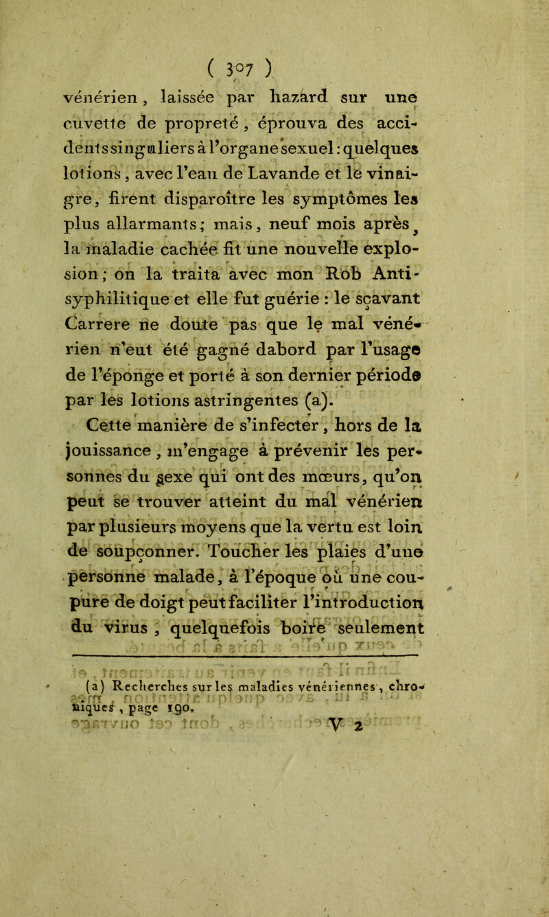 ( 3°7 ) vénérien, laissée par liazard sur une cuvette de propreté , éprouva des acci- dents singuliers à l’organe sexuel : quelques lotions , avec l’eau de Lavande et le vinai- gre, firent disparoître les symptômes les plus allarmants ; mais, neuf mois après la maladie cachée, fit une nouvelle explo- sion ; on la traita avec mon Rob Anti- syphilitique et elle fut guérie : le sçavant Carrere ne doute pas que le mal véné» rien n’eut été gagné dabord par l’usage de l’éponge et porté à son dernier période par les lotions astringentes (a). Cette manière de s’infecter, hors de la jouissance , m’engage à prévenir les per* sonnes du gexe qui ont des mœurs, qu’on peut se trouver atteint du mal vénérien par plusieurs moyens que la vertu est loin de soupçonner. Toucher les plaies d’une personne malade, à l’époque ou une cou- pure de doigt peut faciliter l’introduction du virus , quelquefois boife seulement (a) Recherches sur les maladies vénériennes , cliro-* »3 fft n c ' i î (* ? : n ■ v : n r • f . IJ l • • > • laïque^, page I9°* ^ST/fJO t90 tn V 2