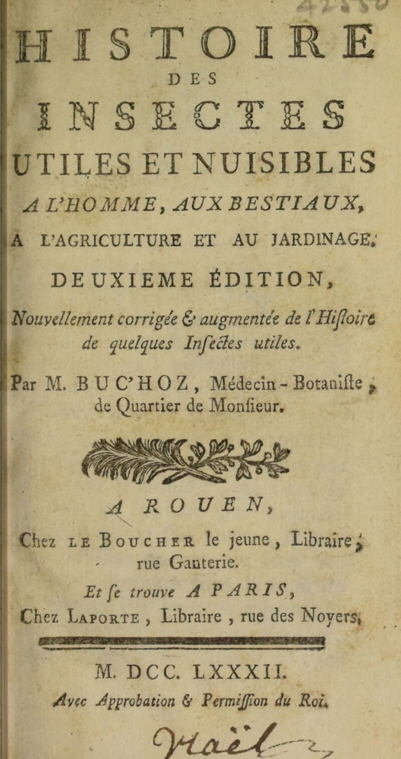 histoire DES INSECTES UTILES ET NUISIBLES A VBO MME, AUX B EST IA UX, A L’AGRICULTURE ET AU JARDINAGE.' DEUXIEME ÉDITION, Nouvellement corrigée & augmentée de IHiJlolrc de ^ueljues Infectes utiles. Par M. B U C’ H O Z , Médecin - Botanlfle ; de Quartier de Monlieur, A ROUEN, X Chez LE Boucher le jeune, Libraire rue Ganterie. Et fe trouve A TARIS, Chez Laporte , Libraire , rue des Noyers; ■ lll » I ■■ Il ■ ■ I ■■■ ■■■ ■ I — 11 — ^ ■■■ M. DCC. LXXXII. Avec Approbation & Permifion du Rou