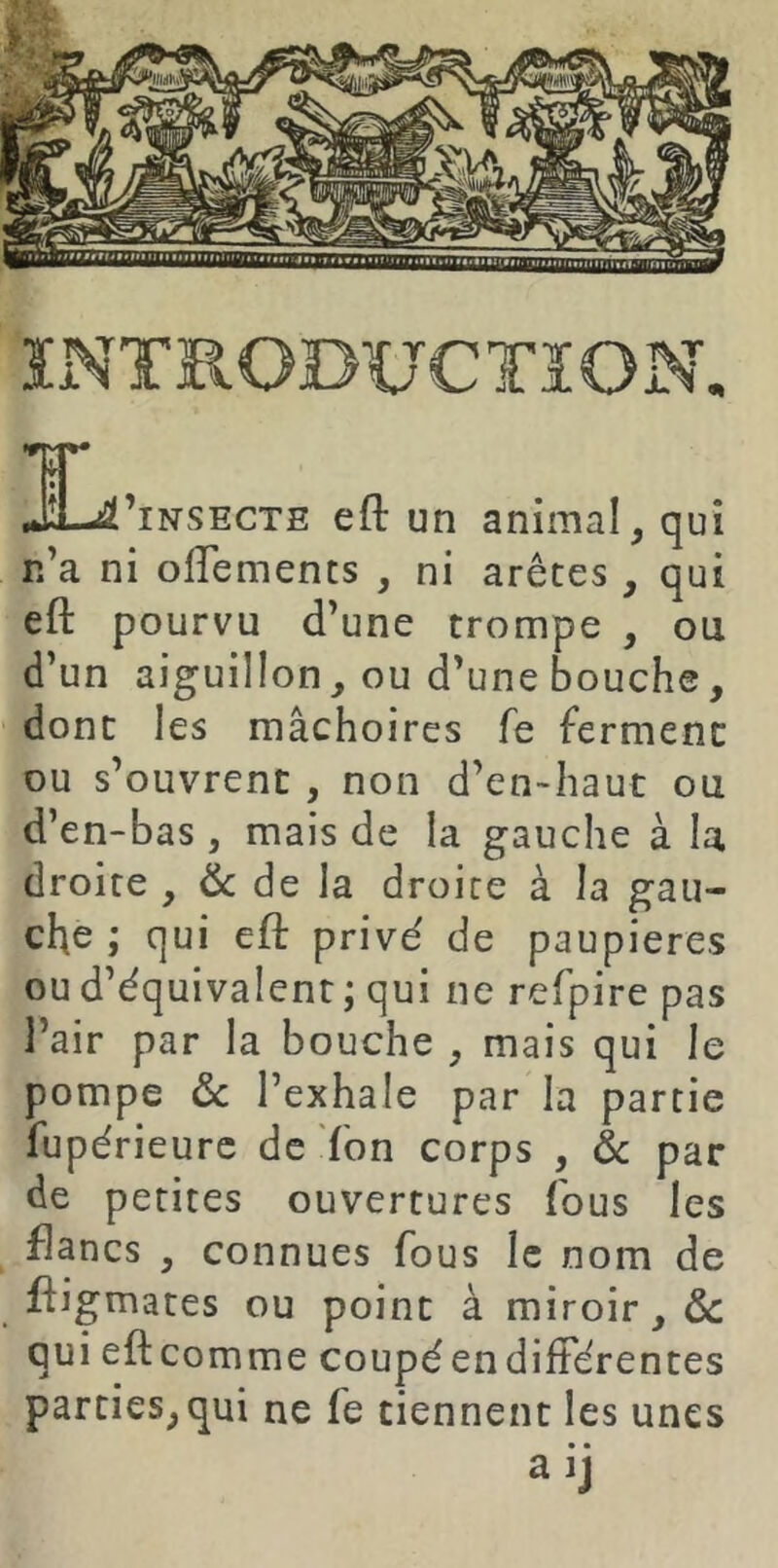 ïiNTïlODUCTïON. d—sSl’iNSECTE eft un animal, qui r.’a ni olTements , ni arêtes , qui eft pourvu d’une trompe , ou d’un aiguillon, ou d’une bouche, donc les mâchoires fe ferment ou s’ouvrent , non d’en-haut ou d’en-bas , mais de la gauche à la droite , & de la droite à la gau- che ; qui eft privé de paupières ou d’équivalent ; qui ne refpire pas l’air par la bouche , mais qui le pompe ôc l’exhale par la partie fupérieurc de fon corps , ôc par de petites ouvertures fous les flancs , connues fous le nom de ftigmates ou point à miroir, & qui eft comme coupé en différentes parties,qui ne fe tiennent les unes aij