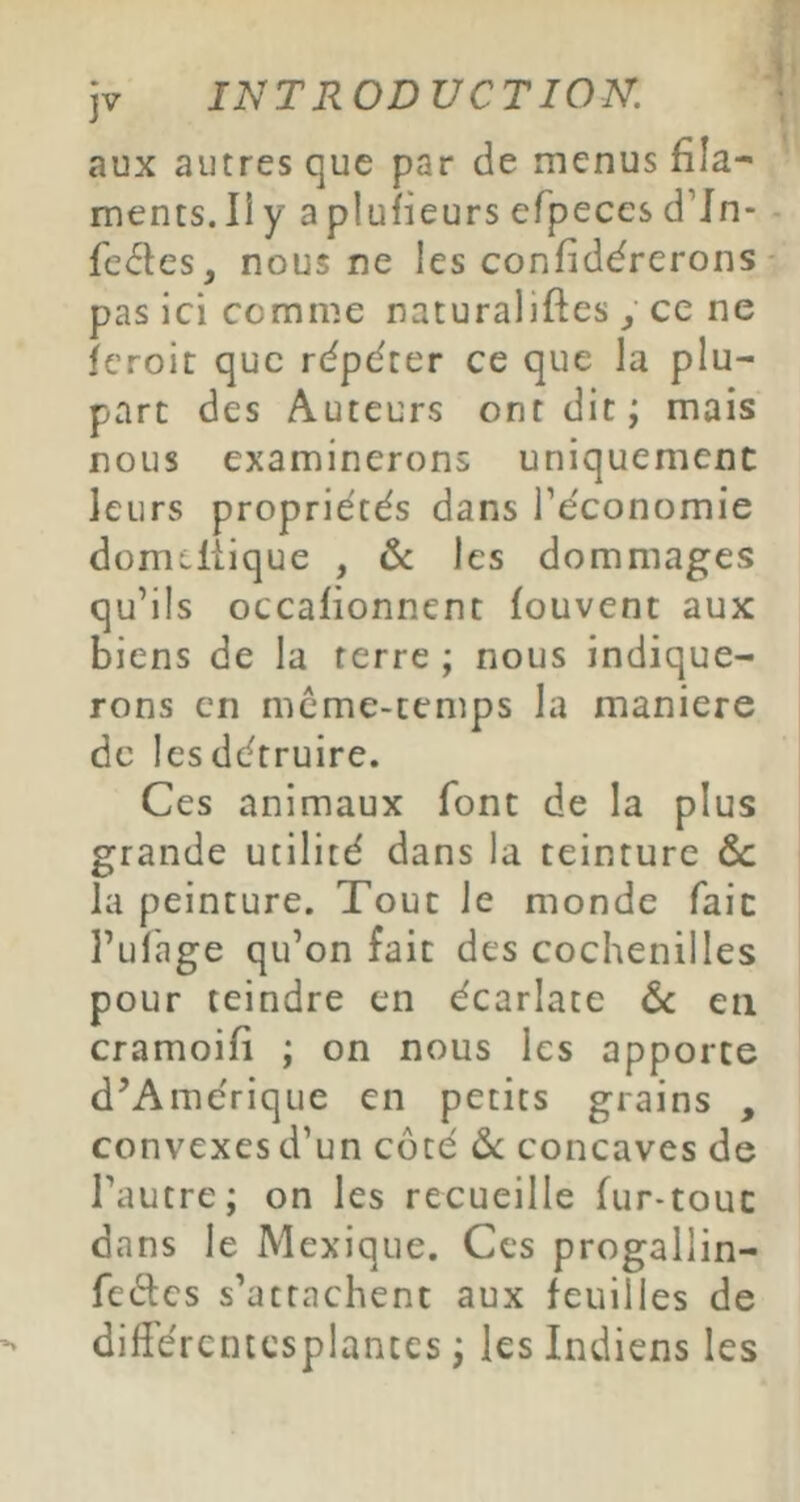 aux autres que par de menus fila- ments. Il y aplufieurs efpeces d’Jn- fe<5Ies, nous ne les confidérerons pas ici comme naturaliftes, ce ne feroit que répéter ce que la plu- part des Auteurs ont dit; mais nous examinerons uniquement leurs propriétés dans Téconomie domcltique , 6c les dommages qu’ils occafionnent fouvent aux biens de la terre ; nous indique- rons en mcme-cemps la maniéré de lesdétruire. Ces animaux font de la plus grande utilité dans la teinture & la peinture. Tout le monde fait l’ulage qu’on fait des cochenilles pour teindre en écarlate 6c en cramoifi ; on nous les apporte d’Amérique en petits grains , convexes d’un côté 6c concaves de l’autre; on les recueille fur-tout dans le Mexique. Ces progailin- fedes s’attachent aux feuilles de différcniesplantes ; les Indiens les