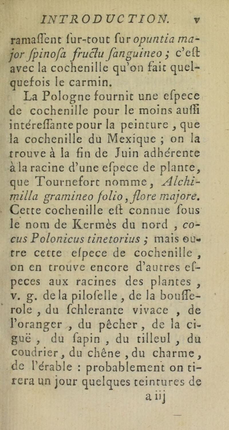 ramalTenc l'ur-touc Çur opuntia ma- jor fpinofa fruBu fanguineo ; c’eft avec la cochenille qu’on faic quel- quefois le carmin. La Pologne fournie une efpece de cochenille pour le moins aufîi intérelîànce pour la peinture ^ que la cochenille du Mexique ; on la trouve à la fin de Juin adhe'rence à la racine d’une efpece de plante, que Tourneforc nomme, Alchi- milia gramineo folio, flore majore. Cette cochenille eft connue fous le nom de Kermès du nord , co- cus Polonicus tinetorius ,• mais ou- tre cette efpece de cochenille , on en trouve encore d’autres ef- peces aux racines des plantes , V. g. de la pilofelle , de la boufie- role , du fchlerante vivace , de l’oranger , du pêcher, de la ci- guë , du fapin , du tilleul , du coudrier, du chêne , du charme, de l’érable : probablement on ti- rera un jour quelques teintures de