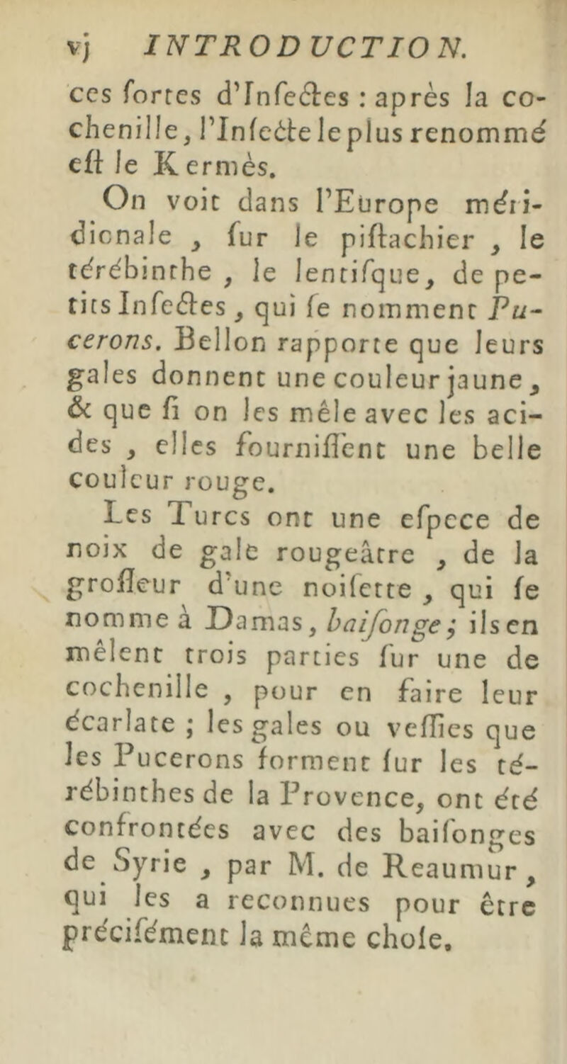 CCS fortes d’rnre6î:es : après la co- chenille, rinfeèteleplus renommé cft le K ermès. On voit dans l’Europe méri- dicnale y fur le piflachier , le térébinrhe , le lentifqiie, de pe- tits Infeèles, qui fe nomment Pw- cerons. Bellon rapporte que leurs gales donnent une couleur jaune , & que fi on les mêle avec les aci- des , elles fournifî’enc une belle couleur rouge. Les Turcs ont une efpece de noix de gale rougeâtre , de la grofïeur d'une noilette y qui fe nomme à Damas, halfonge; ils en melent trois parties fur une de cochenille , pour en faire leur écarlate ; les gales ou vcfîies que les Pucerons forment fur les té- rébinthes de la Provence, ont été confrontées avec des baifonges de Syrie , par M. de Reaumur, qui les a reconnues pour être précifément la même choie.