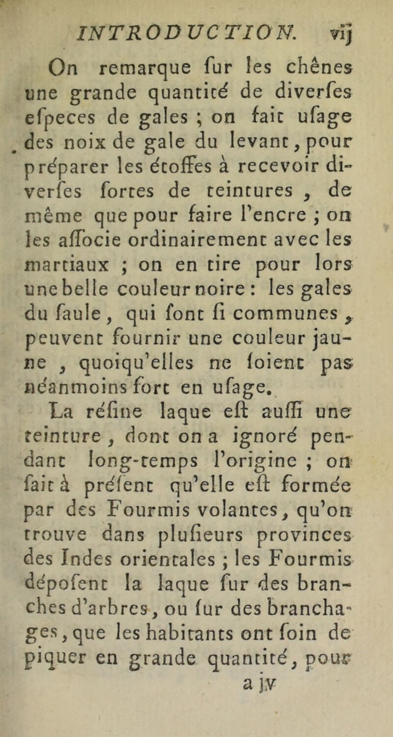 On remarque fur les chênes une grande quantité de diverfes efpeces de gales ; on fait ufage .des noix de gale du levant, pour préparer les étoffes à recevoir di- verfes fortes de teintures , de même que pour faire l'encre ; on les affocie ordinairement avec les martiaux ; on en tire pour lors une belle couleur noire : les gales du faule , qui font fi communes , peuvent fournir une couleur jau- ne , quoiqu’elles ne (oient pas néanmoins fort en ufage, La réfine laque eft aufîî une' teinture , dont on a ignoré pen^ danc long-temps l’origine ; on fait à préfent qu’elle eft formée par des Fourmis volantes, qu’on trouve dans plufieurs provinces des Indes orientales ; les Fourmis dépofent la laque fur des bran- ches d’arbres, ou fur des brancha- ges, que les habitants ont foin de piquer en grande quantité, pout^