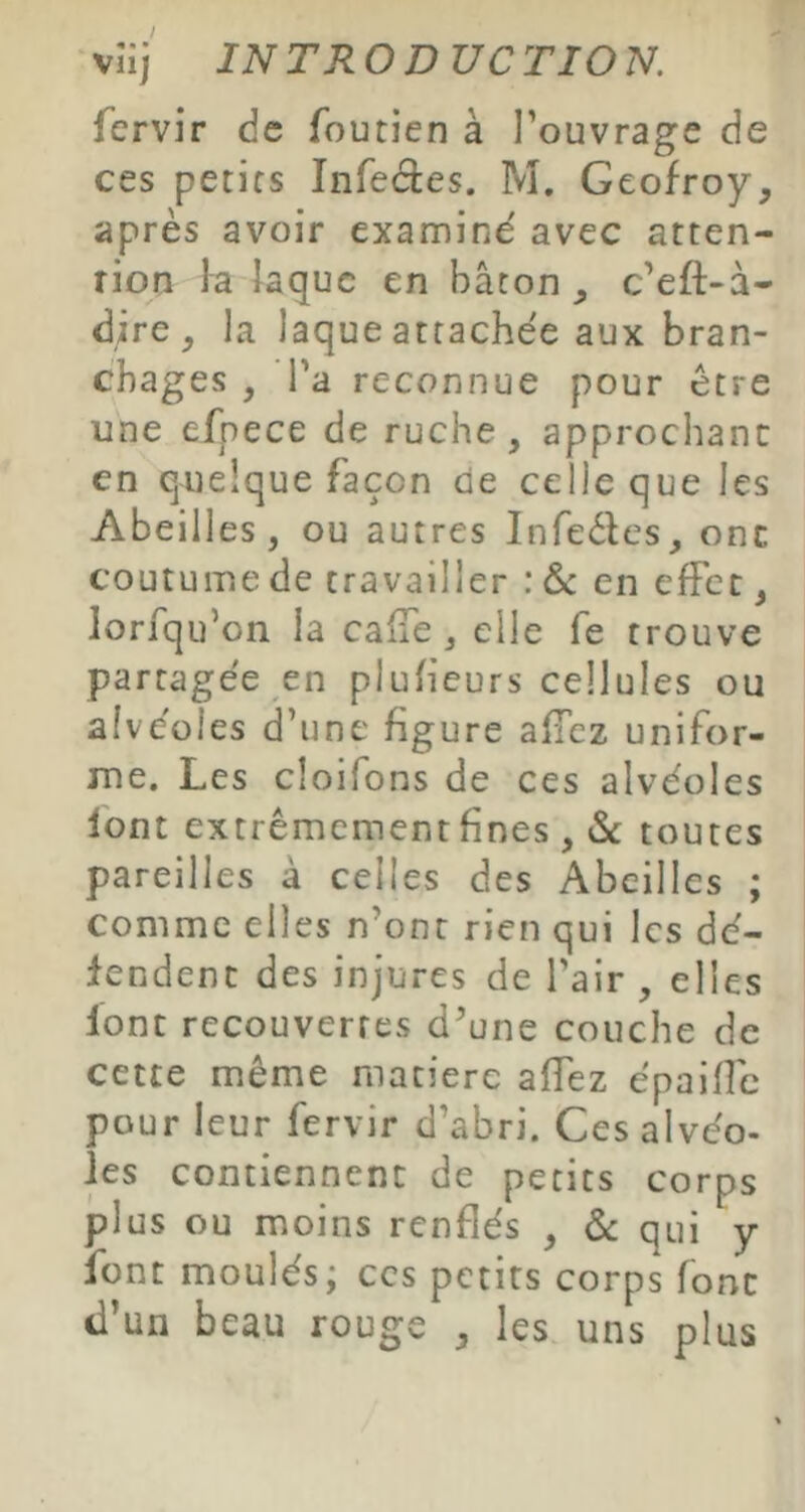 vîi) IN T RO D UC TIO N. fervir de foutien à l’ouvrage de ces petics Infectes. M. Geofroy, après avoir examine' avec atten- rion la Jaque en bâton c’eft-â- dire, la laque attachée aux bran- chages , l'a reconnue pour être une efpece de ruche, approchant en quelque façon de celle que les Abeilles, ou autres Infeètes, ont coutume de travailler : & en effet, lorfqu’on la calTe, elle fe trouve partagée en plufieurs cellules ou alvéoles d’une figure affez unifor- me. Les cloifons de ces alvéoles font extrêmement fines , & toutes pareilles à celles des Abeilles ; comme elles n’ont rien qui les dé- fendent des injures de l’air , elles lont recouvertes d’une couche de cette même matière allez épaiffe pour leur fervir d’abri. Cesalvéo- les contiennent de petits corps plus ou moins renflés , & qui y font moulés; ces petits corps font d’un beau rouge , les uns plus