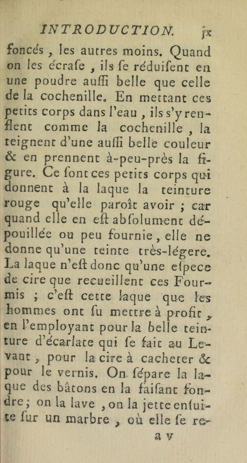 foncés y les autres moins. Quand on les écrafe , ils fe réduifenc en une poudre aufli belle que celle de la cochenille. En mettant ces petits corps dans Teau , ils s’y ren- flent comme la cochenille , la teignent d’une aulli belle couleur & en prennent à-peu-près la fi- gure. Ce font ces petits corps qui donnent à la laque la teinture rouge qu’elle paroit avoir ; car quand elle en efl: abfolum-ent dé- pouillée ou peu fournie , elle ne donne qu’une teinte très-légere. La laque n’eftdonc qu’une cfpece de cire que recueillent ces Four- mis ; c’eft cette laque que les hommes ont fu mettre à profit^ en l’employant pour la belle tein- ture d’écarlate qui fe fait au Le- vant , pour la cire à cacheter ôc pour le vernis. On fépare la la- que des bâtons en la fàifant fbn- idre; on la lave ,on la jette enlui- ! te fur un marbre ^ où elle fe re- a V
