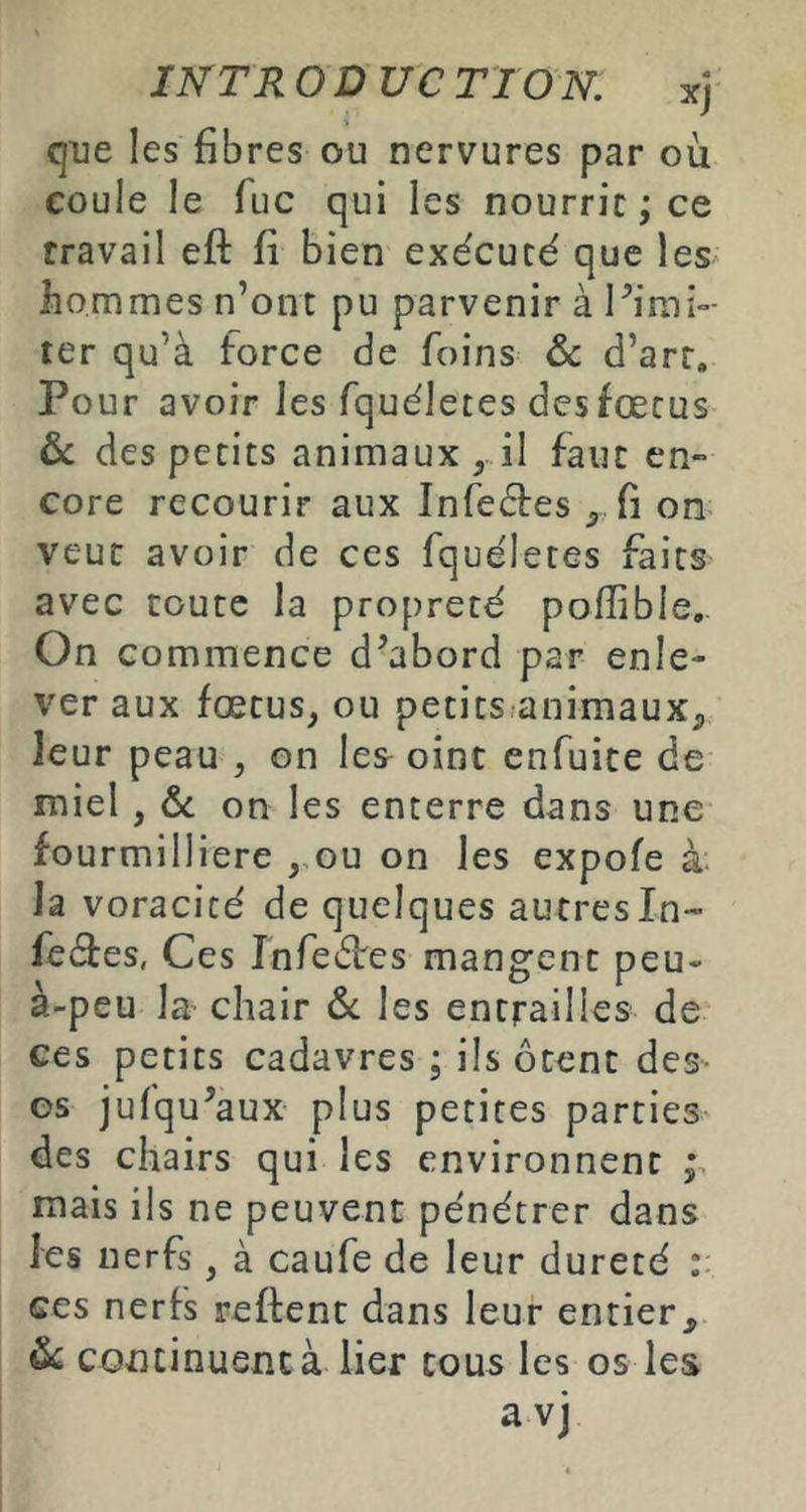 qiie les fibres ou nervures par où coule le fuc qui les nourrie; ce travail eft fi bien exécuté que les hommes n’ont pu parvenir à Pimi- ter qu’à force de foins & d’art. Pour avoir les fquéletes des fœtus ôc des petits animaux, il faut en- core recourir aux Infeétes fi on veut avoir de ces fquéletes faits avec toute la propreté pofîible. On commence d’abord par enle- ver aux fœtus, ou petits animaux, leur peau , on les oint enfuite de miel, &c on les enterre dans une fourmilliere ,.ou on les expofe k h voracité de quelques autresln- feâes, Ces Infeéfes mangent peu- à-peu la’ chair ôc les entrailles de ces petits cadavres ; ils ôtent des- os jufqu’aux plus petites parties des chairs qui les environnent mais ils ne peuvent pénétrer dans les nerfs ^ à caufe de leur dureté ces nerfs reftent dans leur entier, ^ continuent à lier cous les os les