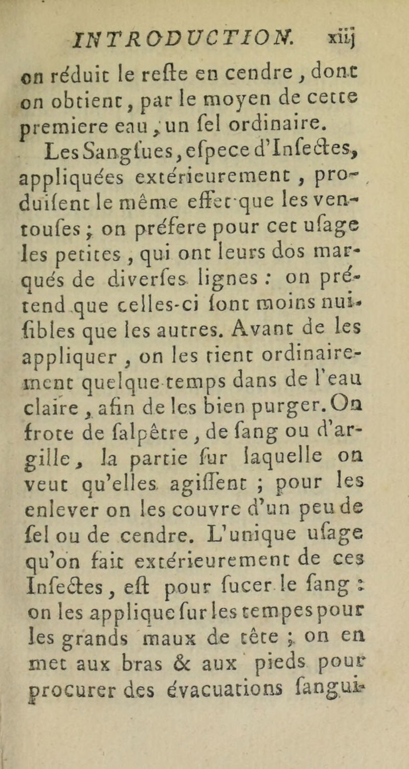 on réduit le refte en cendre j dont on obtient, par le moyen de cette première eau,un Tel ordinaire. Les Sangl’ues, efpece d’Infeéles, appliquées extérieurement , pro- duifent le même eftet que lesven- toufes; on préféré pour cet ufage les petites , qui ont leurs dos mar- qués de diverfes lignes : on pré- tend,que celles-ci lont moins nui* fibles que les autres. Axvant de les appliquer , on les rient ordinaire- ment quelque temps dans de Feau claire , afin de les bien purger. Oa frote de falpêtre , de fang ou d’ar- gille, Ja partie fur laquelle on veut qu’elles, agifl'ent ; pour les enlever on les couvre d’un peu de fel ou de cendre. L’unique ufage qu’on fait extérieurement de ces Infeêtes, eft pour fucer le fang : on les applique fur les tempespour les grands maux de tête on en met aux bras ôc aux pieds pour procurer des évacuations fangui?