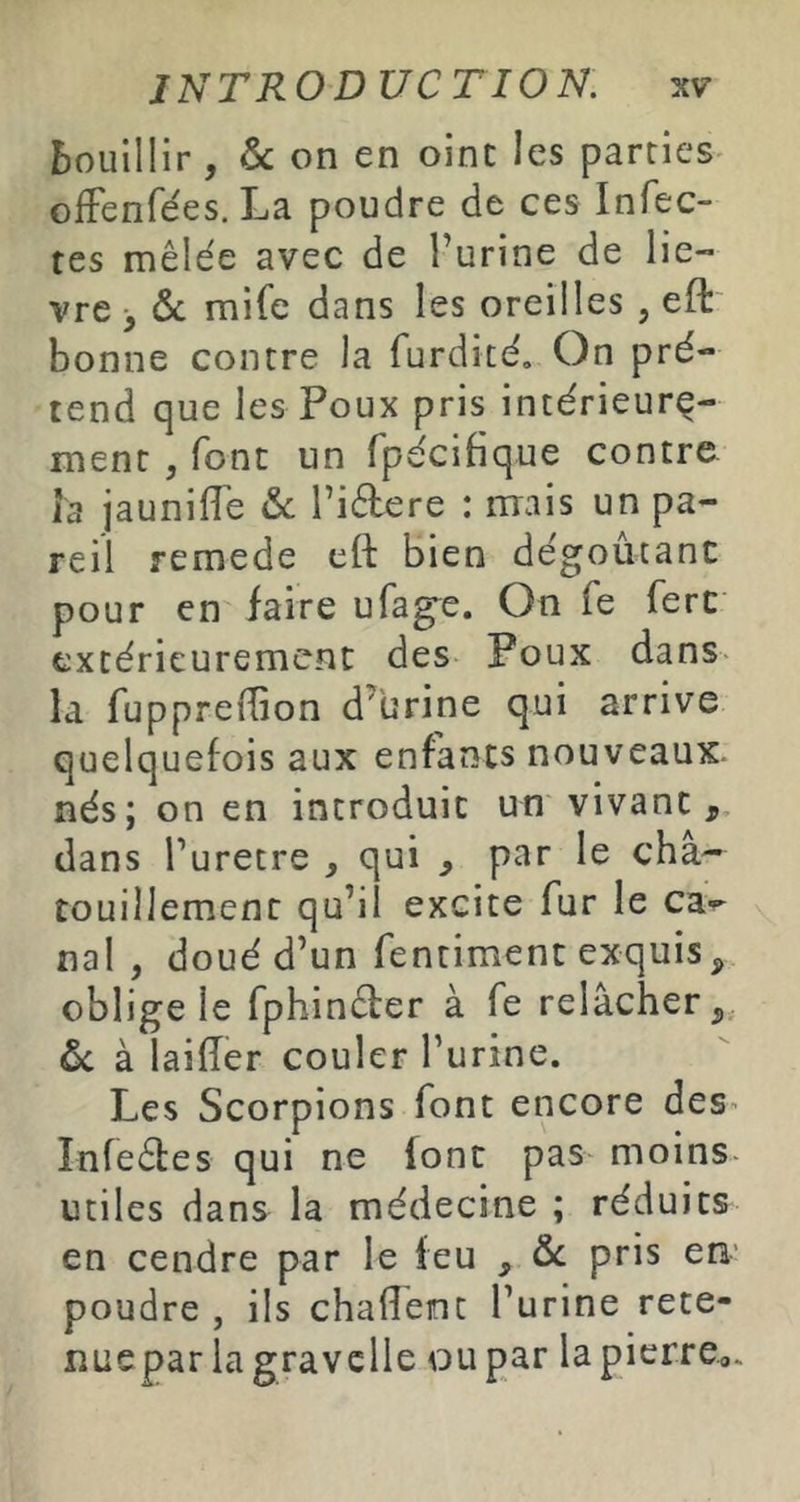 bouillir , on en oinc les parties^ ofFenfées. La poudre de ces Infec- tes mêlée avec de l’urine de liè- vre > & mife dans les oreilles , efl: bonne contre la furdité. On pré- tend que les Poux pris intérieure- ment , font un fpécifique contre Î3 jaunilTe &: l’idere : mais un pa- reil remede eft bien dégoûtanc pour en faire ufag^e. On fe ferc extérieurement des Poux dans- la fuppredion d’urine qui arrive quelquefois aux enfants nouveaux, nés; on en introduit un vivant,, dans l’uretre , qui , par le cha- touillement qu’il excite fur le can- nai , doué d’un fentiment exquis, oblige le fphinêter à fe relâcher,, ôc à laiiïer couler Furine. Les Scorpions font encore deS’ Infeêles qui ne font pas moins- utiles dans la médecine ; réduits en cendre par le leu , ôc pris en' poudre , ils chalîéint l’urine rete- liuepar lagravelie ou par la pierre.,.