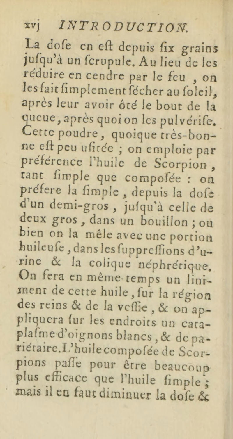 La dofe en efl: depuis llx grains jurqu’à un fcrupule. Au lieu de les réduire en cendre par le feu , on les fait fimplement fécher au foleil, après leur avoir ôté le bouc de la queue, après quoi on les pulvérife. Gerce poudre, quoique très-bon- ne efl peu ufirèe ; on emploie par préférence Thuile de Scorpion , tant fimple que compofée : on préféré la fimple , depuis la dofe d’un demi-gros , jufqu'à celle de deux gros , dans un bouillon ; ou bien on la mele avec une portion buileufe, dans les fuppreffions d'u- rine ôc la colique néphrérique. On fera en même-temps un lini- ment de cette huile, fur la région des reins & de la vcfîic , 6c on ap- pliquera fur les endroits un cata- plafrned’oignons blancs,(Sc de pa- riétaire.L’huile compofée de Scor- pions pafTe pour être beaucoun plus efficace que l’huile fimple',- mais il en faut diminuer la dofe &