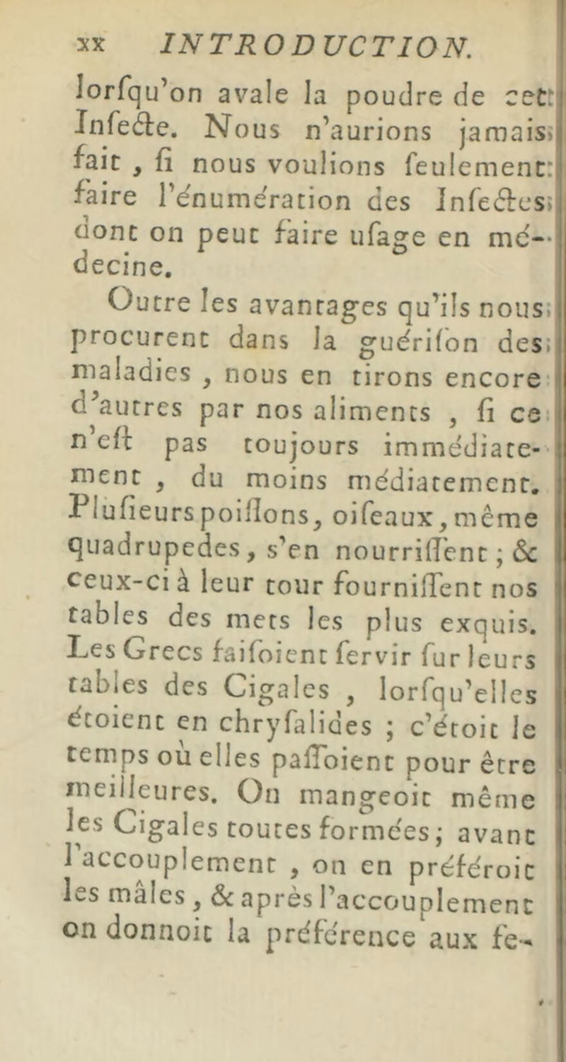 lorfqu’ on avale la poudre de cet! Jnfe^e. Nous n’aurions jamais» ^ait , fi nous voulions feulement: faire l’énumeration des Infecffcs» oonc on peut faire ufa^e en me— d» * O ecine. Outre les avantages qu’ils nous; procurent dans la guérifon des; maladies , nous en tirons encore: d’autres par nos aliments , fi ce: n eit pas toujours immédiate-- ment , du moins médiatement, Plufieurspoiflons, oifeaux^même quadrupèdes, s’en nourrirent ; (Sc ceux-ci à leur tour fourniffent nos tables des mers les plus exquis. I-iCs Grecs faifoient fervir fur leurs tables des Cigales , lorfqu’elles étoient en chryfalides ; c’étoit le temps où elles palToient pour être meilleures. Ou mangeoit même les Cigales toutes formées ; avant 1 accouplement , on en préféroic les males, & apres l’accouplement on donnoit la préférence aux fe-