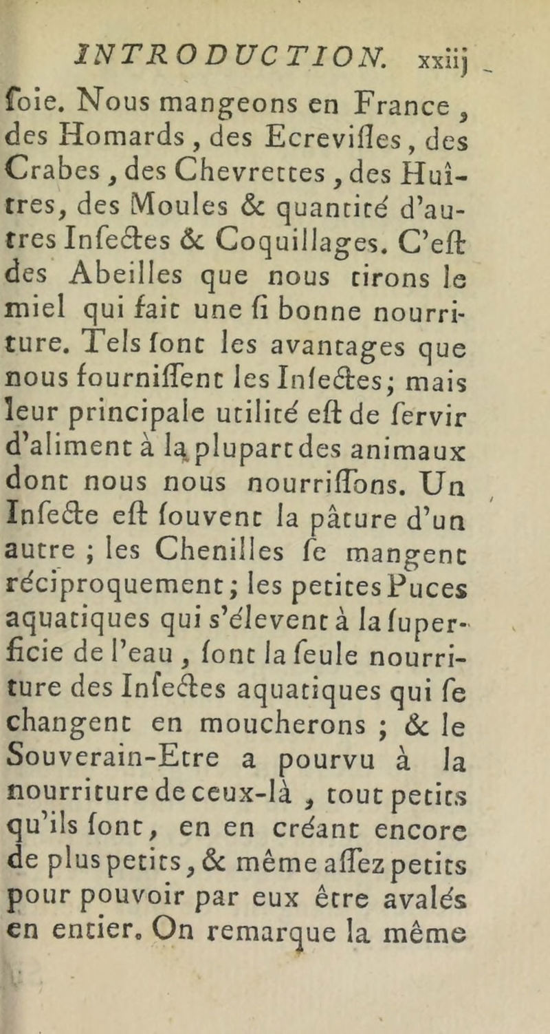 foie. Nous mangeons en France , des Homards , des Ecrevilîes, des Crabes , des Chevrettes , des Huî- tres, des Moules & quantité d’au- tres Infeétes ôc Coquillages. C’efè des Abeilles que nous cirons le miel qui fait une fi bonne nourri- ture. Tels font les avantages que nous fourniffenc les Inleétes; mais leur principale utilité efède fervir d’aliment à l^plupartdes animaux dont nous nous nourrirons. Un Infecte eft fouvent la pâture d’un autre ; les Chenilles fe mangent réciproquement; les petitesPuces aquatiques qui s’élèvent à la fuper- ficie de I’ eau , font la feule nourri- ture des Infedes aquatiques qui fe changent en moucherons ; Ôc le Souverain-Etre a pourvu à la nourriture de ceux-là , tout petits qu’ils font, en en créant encore de plus petits, de même afTezpetits pour pouvoir par eux être avalés en entier. On remarque la même