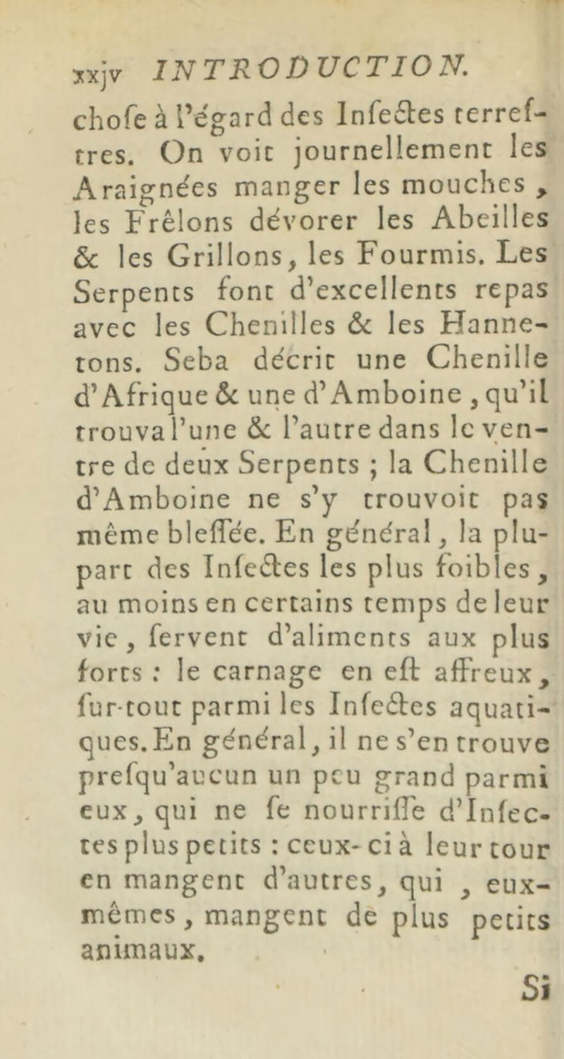 chofe à l’égard des Infeétes rerref- tres. On voit journellement les Araignées manger les mouches , les Frêlons dévorer les Abeilles ôc les Grillons, les Fourmis. Les Serpents font d’excellents repas avec les Chenilles & les Hanne- tons. Seba décrit une Chenille d’Afrique ôe une d’Amboine , qu’il trouva l’une &: l’autre dans le ven- tre de deux Serpents ; la Chenille d’Amboine ne s’y trouvoit pas même blelTée. En général, la plu- part des Infeéles les plus foibles, au moins en certains temps de leur vie , fervent d’aliments aux plus forts : le carnage en eft affreux, fur-tout parmi les Infeéles aquati- ques.En général, il ne s’en trouve prefqu’aucun un peu grand parmi eux, qui ne fe nourriffe d’infec- tes plus petits : ceux- ci à leur tour en mangent d’autres, qui , eux- mêmes, mangent de plus petits animaux. Si