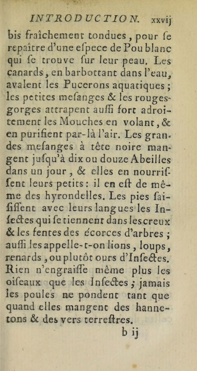 IN T RO D UC T ION. xxvij bis fraîchemenr tondues, pour fe repaître d’une efpece de Pou blanc qui fe trouve fur leur peau. Les canards, en barbottant dans l’eau^ avalent les Pucerons aquatiques ; les petites mefanges les rouges- es attrapent aufii fort adroi- tement les Mouches en volant, & en purifient par-là l’air. Les gran^ des mefanges à tête noire man- gent jufqu’à dix ou douze Abeilles dans un jour , & elles en nourrif- fent leurs petits: il en efi de mê- me des hyrondelles. Les pies fai- fifîent avec leurs langues les In- fectes qui fe tiennent dans lescreux & les fentes des écorces d’arbres ; auffi les appelle-t-on lions , loups, renards , ou plutôt ours d’InfeCtes. Rien n’engraiffe même plus les oifeaux que les InfeCtes ,* jamais les poules ne pondent tant que quand elles mangent des hanne- tons & des vers terrefires. bij