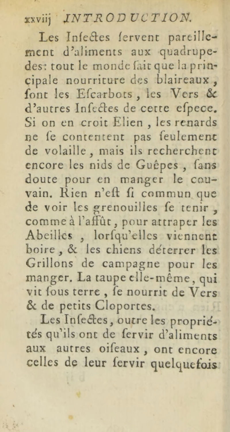 Les Infeéles fervent pareille- ment d’aliments aux quadrupè- des: tout le monde Hiit que la prin- cipale nourriture des blaireaux , font les Efcarbocs , les Vers &c d’autres Infectes de cette efpece. Si on en croit Elien , les renards ne fe contentent pas feulemcnc de volaille, mais ils recherchent encore les nids de Guêpes , fans doute pour en manger le co.u- vain. Rien n’eft fi commun^ que de voir les grenouilles fe tenir , comme à l’affût, pour attraper les Abeilles , lorfqu’ellcs viennent boire , & les chiens de'terrer les Grill ons de campagne pour les manger. La taupe elle-même, qui vit fous terre , fe nourrit de Vers ôc de petits Cloportes. Les Infe<îies, outre les proprié- tés qu’ils ont de fervir d’aliments aux autres oifeaux , ont encore celles de leur fervir quelquefois: