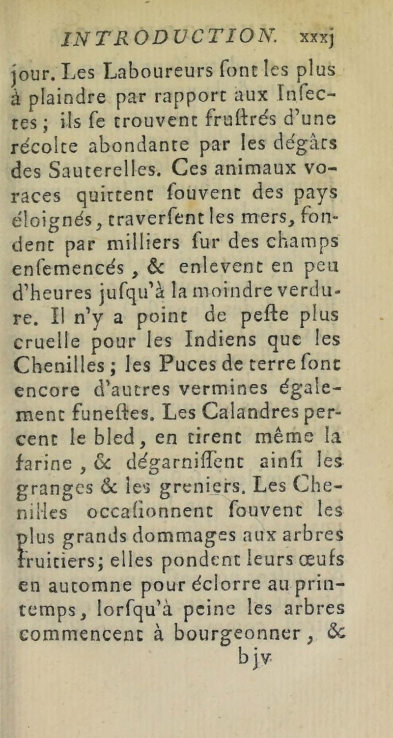 jour. Les Laboureurs font les plus à plaindre par rapport aux Infec- tes ; ils fe trouvent fruttrés d’une récolte abondante par les dégâts des Sauterelles. Ces animaux vo- races quittent fouvent des pays éloignés ^ traverfent les mers, fon- dent par milliers fur des champs enfemencés , & enlevent en peu d’heures jufqu’à la moindre verdu- re. Il n’y a point de pefte plus cruelle pour les Indiens que les Chenilles; les Puces de terre font encore d’autres vermines égale- ment funeftes. Les Calandres per- cent le bled, en tirent même la farine , de dégarnirent ainli les granges ôc les greniers. Les Che- nilles occaüonnenc fouvent les plus grands dommages aux arbres fruitiers; elles pondent leurs œufs en automne pour éclorre au prin- temps, lorfqu’à peine les arbres commencent à bourgeonner, de