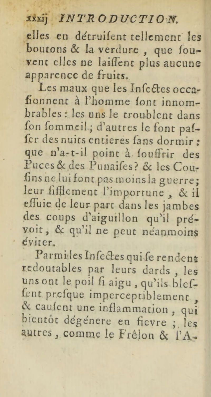 elles en d^truifent tellement les boutons &c la verdure , que fou- vent elles ne laifTent plus aucune apparence de fruits. Les maux que les Infeéles occa- fionnent à l’homme font innom- brables :Jes uns le troublent dans fon fommeil ; d’autres le font paf- fer des nuits entières fans dormir ; que n’a-t-il point à fouffrir des Puces & des Punaifes? ôc les Cour fins ne lui font pas moins la guerre; leur iifBcment l’importune , ôc il effuie de leur part dans les jambes des coups d'aiguillon qu’il pre'- voit, Ôl qu’il ne peut neanmoins éviter. Parmi les Infeâes qui fe rende nu redoutables par leurs dards , les uns ont le poil fi aigu , qu’ils blef- fent prefque imperceptiblement , caufent une inflammation , qui bientôt dégénéré en fièvre ; les autres, comme le Frêlon ôc i’A-