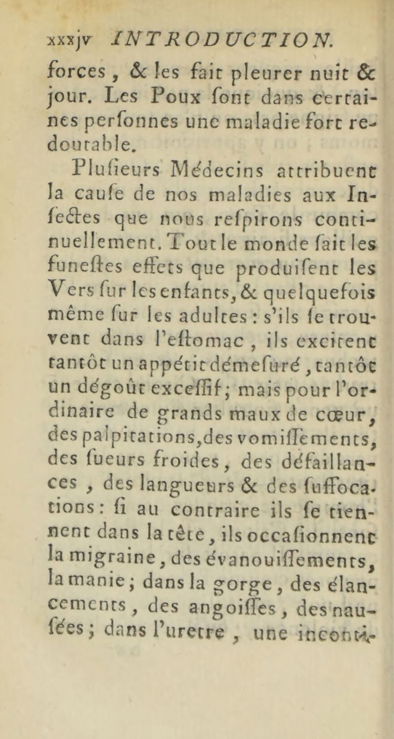 forces , &c les fait pleurer nuit & jour. Les Poux font dans cerrai- nes perfonnes une maladie fore re- dourable. Plufeurs îMddecins artribuenc la caufe de nos maladies aux In- fectes que nous refpirons conci- nuellement. Tout le monde fait les funeftes ejffccs que produifent les Vers fur les enfants, quelquefois même fur les adultes : s’ils fe trou- vent dans l’effomac , ils cxcirenc tantôt un appétitdémefuré, cantôc un dégoût excefîif ; mais pour l’or- dinaire de grands maux de cœur,' des pal pi tâtions,des vomilTèments, des lueurs froides, des défaillan- ces , des langueurs ôt des fufFoca- tions: fi au contraire ils fe tien- nent dans la tête, ils occafionnenc la migraine, des évanouiffemenrs, la manie ; dans la gorge, des élan- cements , des angoiffes, des nau- fées j dans l’uretre , une inconK-