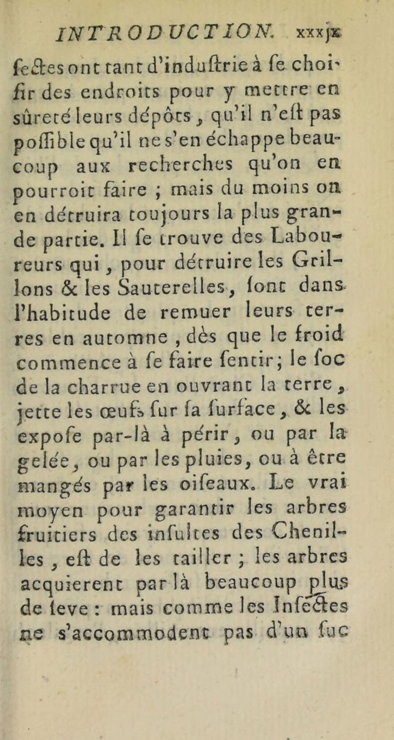 INT RODUCT ÎON. xxxjx fentes ont tant d’induftrieà fe choi' flr des endroits pour y mettre en sûreté leurs dépôts ^ qu’il n’efi pas polTible qu’il ne s’en échappe beau- coup aux recherches qu’on en pourroic faire ; mais du moins on en détruira toujours la plus gran- de partie. 11 fe trouve des Labou- reurs qui, pour détruire les Gril- lons ôc les Sauterelles, font dans- l’habitude de remuer leurs ter- res en automne , dès que le froid commence à fe faire fentir; le foc de la charrue en ouvrant la terre , jette les œufs fur fa furface, Ôc les expofe par-là à périr, ou par la- gelée, ou par les pluies, ou à être mangés par les oifeaux. Le vrai moyen pour garantir les arbres fruitiers des infultes des Chenil- les , eft de les tailler ; les arbres acquièrent par là beaucoup plus de leve : mais comme les Infeèles ne s’accommodent pas d’un fuc