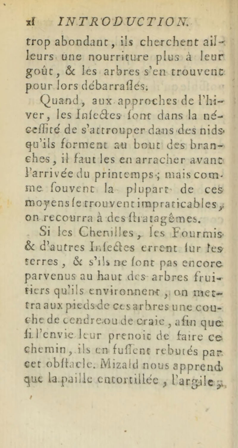 trop abondant, ils cherchent ali-- leurs une nourriture plus à leur goût, ôc les arbres s'en trouvent pour lors débarraflés; Quand, aux approches de Thi- ver, les Infedes forrt dans la né- cefîité de s’attrouper da-us des nids* qu’ils forment au bouc des bran- ches, il faut les en arracher avant l’arrivée du printemps-; mais com- me fouvcnc la plupart' de ces moyens le trouvent impraticables,, on recourra à des Ih atagêmes. . Si les Chenilles , les Fourmis' & d’autres L.leéles errent iur les terres , s’ils ne font pas encore parvenus au haut des arbres frui- tiers qu’ils environneîK on met- tra aux pieeisdc ctsarbres une cou- che de cendre.ou de craie , afin que: li.i’envie leur prenoic de faire c© chemin, ils en fuflcnt rebutés pan cet oblfacle. Mizald nous apprend) que la.pailie entortillée , rarg;ilc