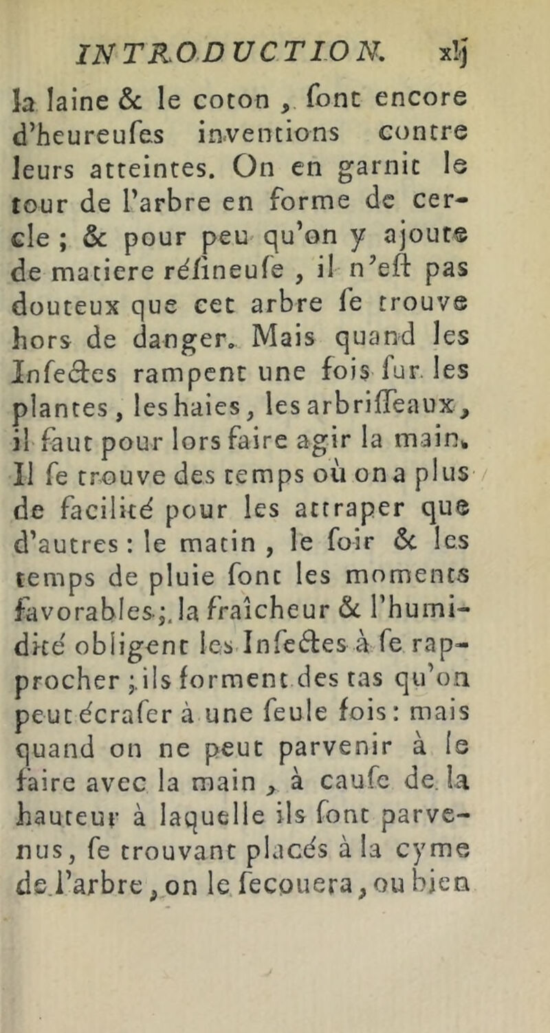 la laine & le cocon , font encore d’heureufes iaventions contre leurs atteintes. On en garnit le tour de l’arbre en forme de cer- cle ; & pour peu qu’on y ajout© de matière ré/ineufe , il n’efl: pas douteux que cet arbre fe trouve hors de danger. Mais quand les Infedes rampent une fois fur. les plantes, les haies, les arbrilTeaux, il faut pour lors faire agir la main% Il fe trouve des temps où on a plus de facilité pour les attraper que d’autres : le matin , le foir ôc les temps de pluie font les moments favorables ;, la fraîcheur l’humi- dité obligent les Infcéles à fe rap- procher ;.ils forment des tas qu’on peucécrafer à une feule fois: mais quand on ne peut parvenir à Is faire avec la main > à caufe de. la hauteur à laquelle ils font parve- nus, fe trouvant placés à la cym© ds.l’arbre, on le fecouera, ou bien