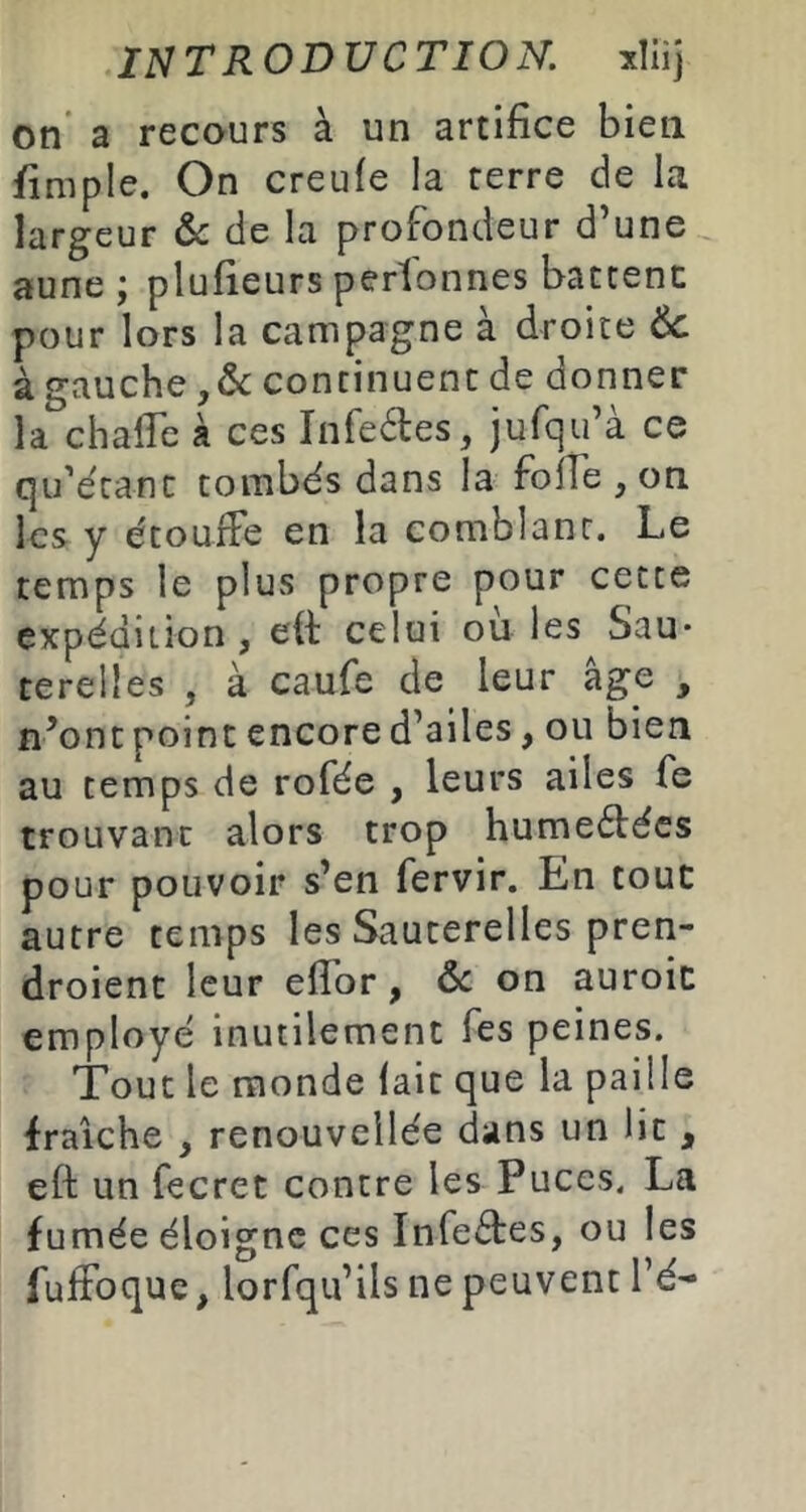 on’ a recours à un artifice bien fimple. On creufe la terre de la largeur &c de la profondeur d une aune ; plufieurs perlbnnes battent pour lors la campagne à droite Ôc à gauche continuent de donner la chafle à ces Infedfes, jufcju’a ce qu’écanc tombés dans la fofTe , on les y étouffe en la comblant. Le temps le plus propre pour cette expédition, eft celui où les Sau- terelles , à caufe de leur âge , n’ont point encore d’ailes, ou bien au temps de rofée , leurs ailes fe trouvant alors trop humeéfécs pour pouvoir s’en fervir. En tout autre temps les Sauterelles pren- droient leur effor, 6c on auroic employé inutilement Tes peines. Tout le monde lait que la paille fraîche , renouvellée dans un lit , eft un fecret contre les Puces. La fumée éloigne ces Infectes, ou les fuffoque, lorfqu’ils ne peuvent l’é-