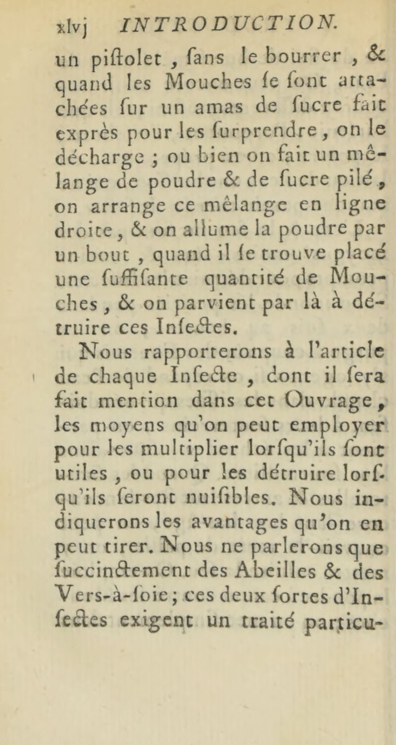 un piftolet , fans le bourrer , 6c (]uand les Mouches fe font atta- chées fur un amas de fucre fait exprès pour les furprendre, on le décharge ; ou bien on fait un mé- lange de poudre 6c de fucre pilé , on arrange ce mélange en ligne droite, 6c on allume la poudre par un bout , quand il le trouve placé une fufhfante quantité de Mou- ches , on parvient par là à dé- truire ces Infeètes. Nous rapporterons à Tarticlc I de chaque Infede , dont il fera fait mention dans cet Ouvrage, les moyens qu’on peut employer pour les multiplier lorfqu’ils fonc utiles , ou pour les détruire lors- qu’ils feront nuifibles. Nous in- diquerons les avantages qu’on en peut tirer. Nous ne parlerons que fuccindement des Abeilles 6c des Vers-à-loie ; ces deux fortes d’In- fccles exigent un traité particu-