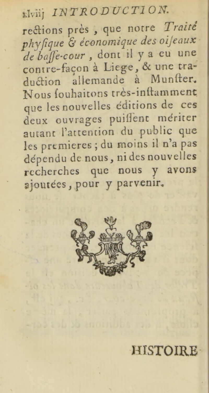 restions près , que notre Traite phyfique Ù économique des oijeaux de bajfe-cour , dont il y a eu une contre-façon à Licge, une tra- duèlion allemande à Muntter. Nous (ouhaicons très-inftamment que les nouvelles éditions de ces deux ouvrages puilîenc mériter autant l’attention du public que les premières ; du moins il n’a pas dépendu de nous, ni des nouvelles recherches que nous y avons ajoutées, pour y parvenir. HISTOIRE