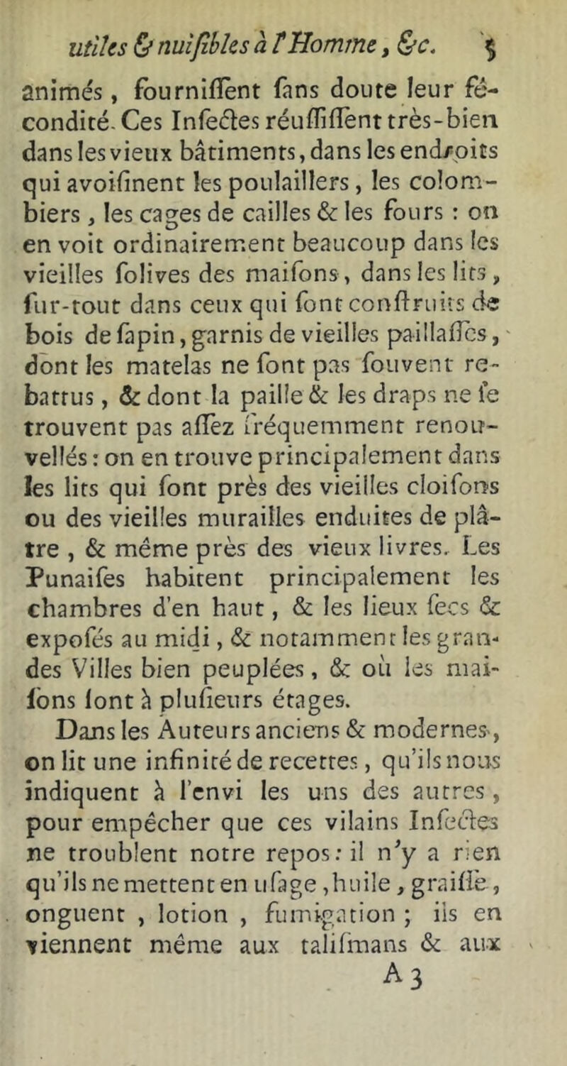 animés, fburnifîênt fans doute leur fé- condité. Ces Infeéles réuffifîent très-bien dans les vieux bâtiments, dans lesend/pits qui avoifinent les poulaillers, les colom- biers , les ca^es de cailles & les fours : on en voit ordinairement beaucoup dans les vieilles folives des maifons , dans les lits, fur-tout dans ceux qui font conflniiis de bois de fapin, garnis de vieilles paillaflcs, dont les matelas ne font pas foiivent re- battus , & dont la paille & les draps ne le trouvent pas aiïèz fréquemment renoii- vellés : on en trouve principalement dans les lits qui font près des vieilles cloifons ou des vieilles murailles enduites de plâ- tre , & même près des vieux livres. Les Punaifes habitent principalement les chambres d’en haut, & les lieux fecs & expofés au midi, notamment les gran- des Villes bien peuplées, & où les mai- Ibns font à pluheurs étages. Dans les Àuteurs anciens & moderneS', on lit une infinité de recettes, qu’ils nous indiquent à l’cnvi les uns des autres, pour empêcher que ces vilains Infecles ne troublent notre repos: il n^ ^ rien qu’ils ne mettent en iifage ,huile , graiffe , onguent , lotion , fumigation ; iis en viennent même aux talilinans & aux A3