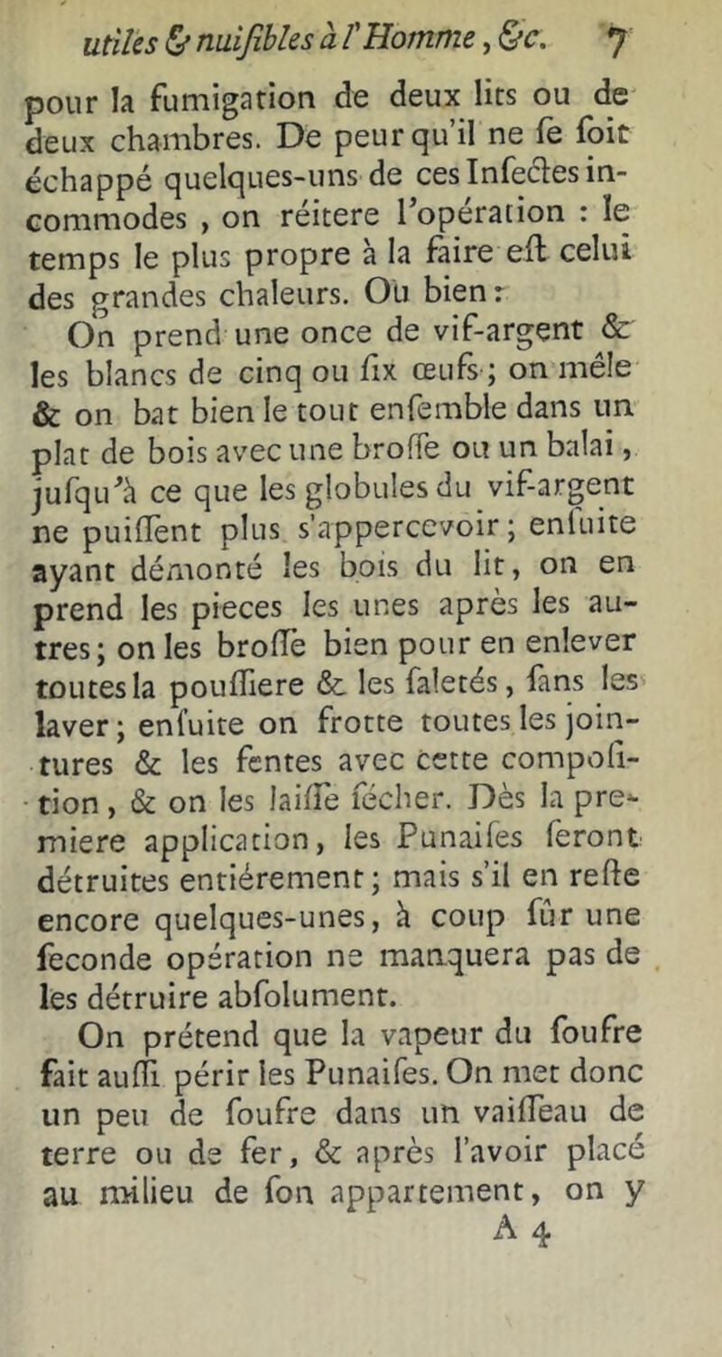 pour la fumigation de deux lits ou de deux chambres. De peur qu’il ne fe foit échappé quelques-uns de cesInfedes in- commodes , on réitéré l’opération : le temps le plus propre à la faire eft celui des grandes chaleurs. Ou bien : On prend une once de vif-argent & les blancs de cinq ou fix œufs ; on mêle & on bat bien le tout enfemble dans un plat de bois avec une broffe ou un balai, jufqu’à ce que les globules du vif-argent ne puifTent plus s’appercevoir ; enluite ayant démonté les bois du lit, on en prend les pièces les unes apres les au- tres; on les brolTe bien pour en enlever toutes la pouffiere &. les faletés, fans les laver; enluite on frotte toutes les join- tures & les fentes avec cette compoli- tion, & on les laifTe fécher. Dès la pre^ miere application, les Punaifes feront détruites entièrement; mais s’il en refte encore quelques-unes, k coup fur une fécondé opération ne manquera pas de les détruire abfolument. On prétend que la vapeur du foufre fait au0i périr les Punaifes. On met donc un peu de foufre dans un vailTeau de terre ou de fer, & après l’avoir placé au milieu de fon appartement, on y A 4