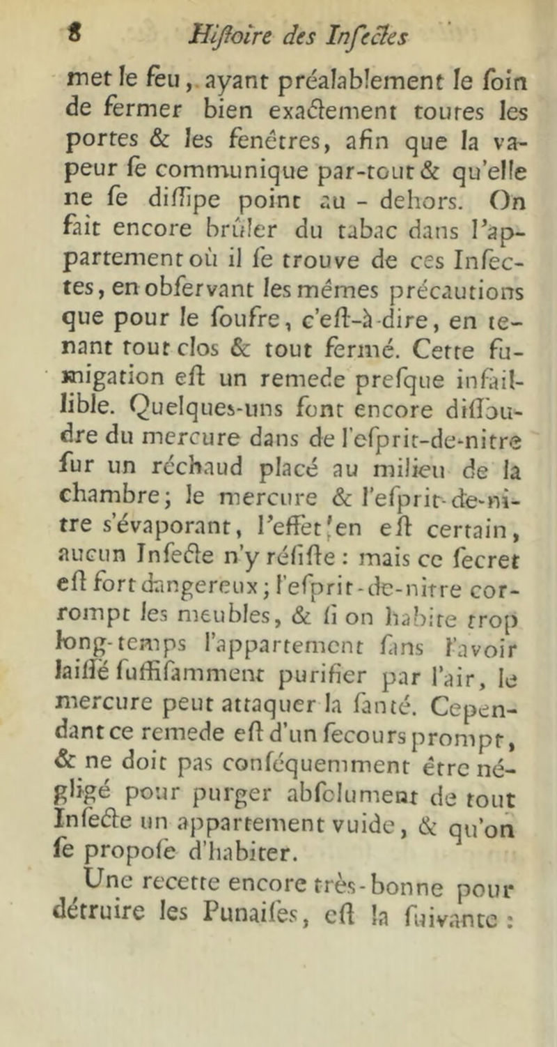 met le feuayant préalablement le foin de fermer bien exadement toutes les portes & les fenêtres, afin que la va- peur fè comniunique par-tout & quelle ne fe difiipe point au - dehors. On fait encore brûler du tabac dans Tàp- partementoù il fe trouve de ces Infec- tes, en obfervant les memes précautions que pour le foufre, c’efl-h dire, en te- nant tout clos & tout fermé. Cette fu- migation efl: un remede prcfque infail- lible. Quelques-uns font encore difîbu- dre du mercure dans de refprir-de^nitre fur un réchaud placé au milieu de la chambre; le mercure & refprir-de-ni- tre s’évaporant, reffetjen ed certain, aucun Infede n’y rélifle : mais ce fecret efl fort dangereux ; l’erprit-dc-nitre cor- rompt les meubles, & fi on habite trop long-temps l’appartement fms l’avoir lailîë fuffifamment purifier par l’air, le mercure peut attaquer la famé. Cepen- dant ce remede efid’unfecoursprompt, & ne doit pas conféquemment être né- gligé pour purger abfclument de tout Infede un appartement vuide, & qu’on le propofè d’habiter. Une recette encore très-bonne pour détruire les Punaifes, cft la fuivnnte :