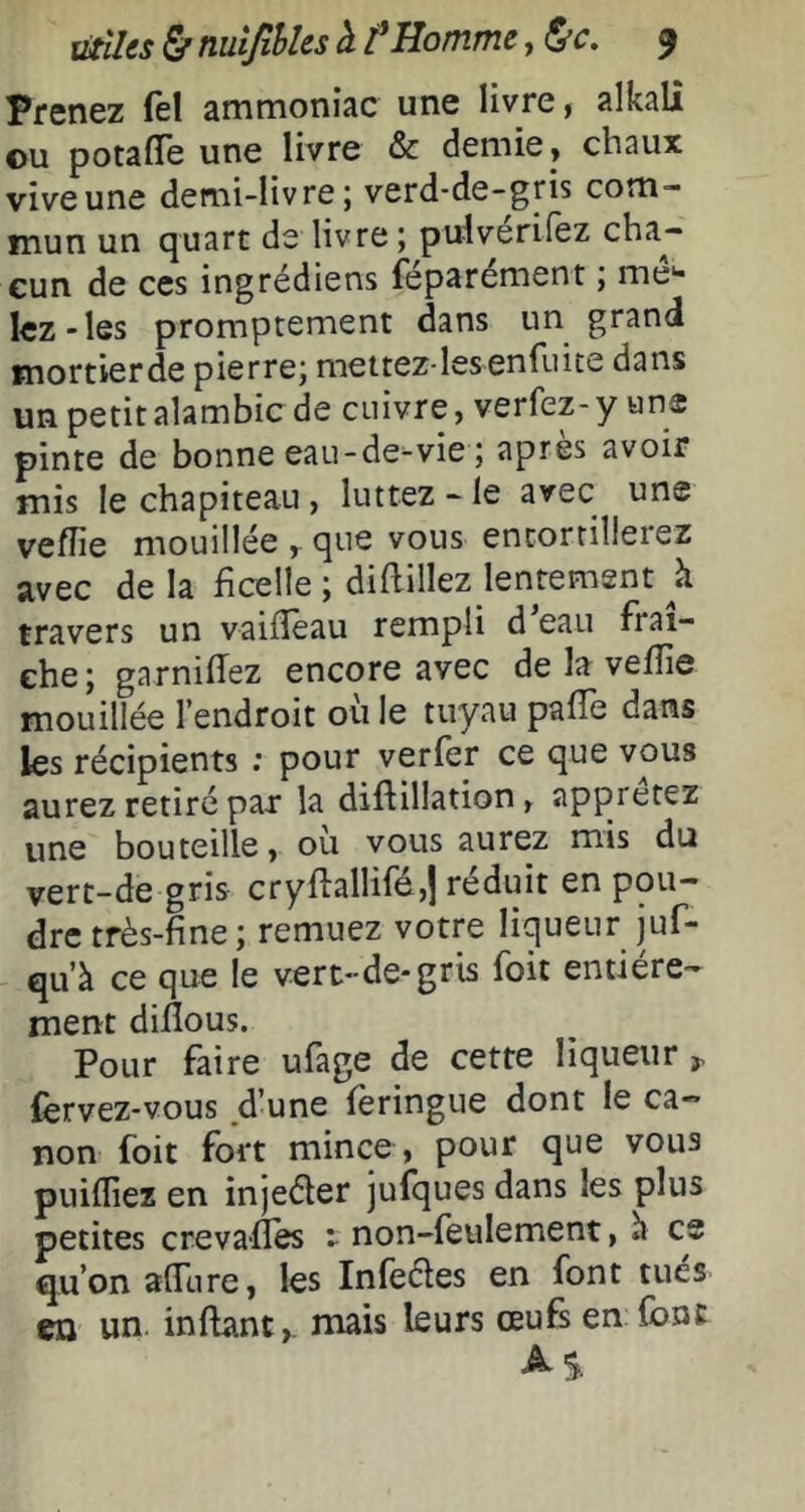 Prenez fel ammoniac une livre, alkalî ©U potafïe une livre & demie, chaux vive une demi-livre j verd'de-gris com- mun un quart de livre ; pu-lverifez cha- cun de CCS ingrédiens feparement \ me** lez-les promptement dans un grand mortierde pierre; mettez-les en fuite dans un petit alambic de cuivre, verfez-y «ns pinte de bonne eau-de-vie; après avoir mis le chapiteau, luttez - le avec une veflie mouillée , que vous entortillerez avec de la ficelle ; diflillez lentement h travers un vaifîèau rempli d eau fraî- che; garniffez encore avec de la vefîie mouillée l’endroit où le tuyau pafTe dans les récipients ; pour verfer ce que vous aurez retiré par la diftillation, apprêtez une bouteille, où vous aurez mis du vert-de gris cryfl:allifé,| réduit en pou- dre très-fine; remuez votre liqueur juf- qu’à ce que le vert-de-gris foit entière- ment difîous. Pour faire ufage de cette liqueur ^ fervez-vous d’une feringue dont le ca- non foit fort mince , pour que vous puilliez en injeéler jufques dans les plus petites creva-fîes t non-feulement, h ce qu’on alTure, les Infeéles en font tues eu un inflant,. mais leurs œufs en font S