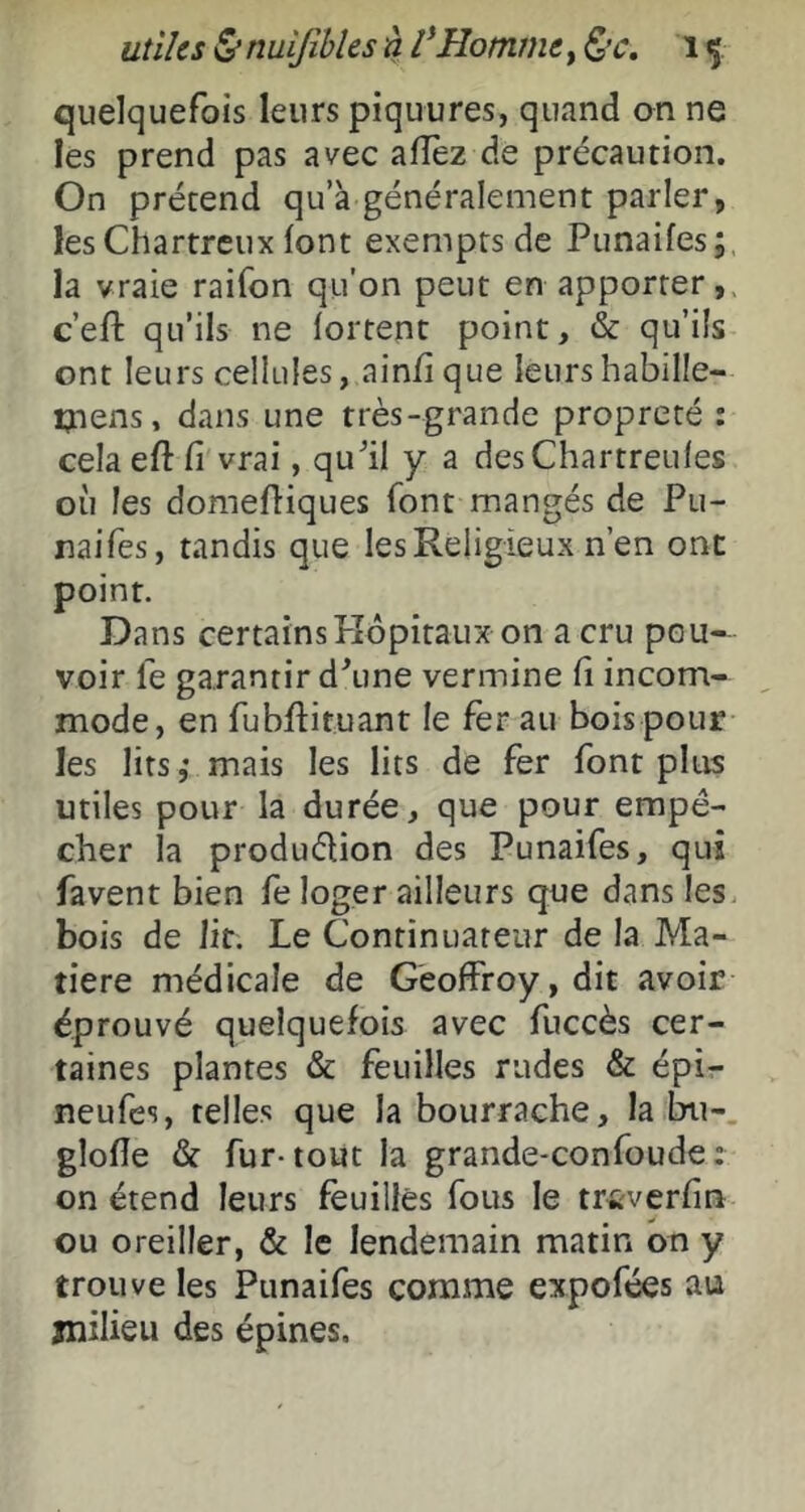 utiles tS* nuljîbles à l'Homme, Ç>’C, i ç quelquefois leurs piquures, quand an ne les prend pas avec allez de précaution. On prétend qu’à généralement parler, les Chartreux (ont exempts de Punaifes; la vraie raifon qu'on peut en apporter, c’eft qu’ils ne lortent point, & qu’ils ont leurs cellules, ain/ique leurshabille- ijtens, dans une très-grande propreté : cela eft fi vrai, qufil y a desChartreufes où les domefiiques font mangés de Pu- naifes, tandis que les Religieux n’en ont point. Dans certainsPîôpitaux on a cru pou- voir le garantir d\ine vermine fi incom- mode, en fubfiituant le fer au bois pour les lits,* mais les lits de fer font plus utiles pour la durée, que pour empê- cher la produélion des Punaifes, qui favent bien fe loger ailleurs que dans les. bois de lit. Le Continuateur de la Ma- tière médicale de Geoffroy, dit avoir éprouvé quelquefois avec fuccès cer- taines plantes & feuilles rudes & épi- neufes, telles que la bourrache, la bu- glofle & fur-tout la grande-confoude; on étend leurs feuilles fous le triîverfin ou oreiller, & le lendemain matin on y trouve les Punaifes comme expofées au milieu des épines.