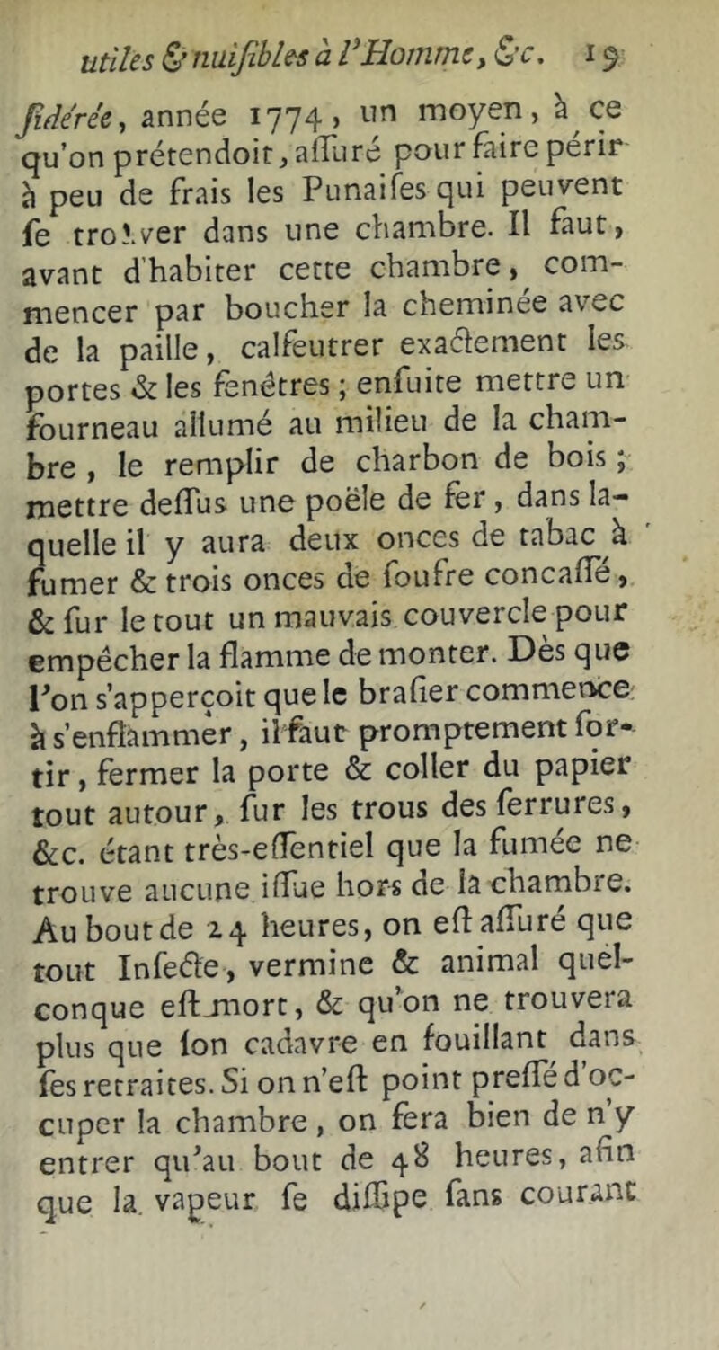 fi(le'rée, année 1774, un moyen, à ce qu’on prétendoit, alîiiré pour faire périr à peu de frais les Punaifes qui peuvent fe troî.ver dans une chambre. Il faut, avant d’habiter cette chambre, com- mencer par boucher la cheminée avec de la paille, calfeutrer exadement les. portes & les fenêtres ; enfuite mettre un fourneau allumé au milieu de la cham- bre , le remplir de charbon de bois ; mettre deflus une poêle de fer, dans la- quelle il y aura deux onces de tabac à fumer & trois onces de foufre concafîe, &fur le tout un mauvais couvercle pour empêcher la flamme de monter. Dès que Ton s’apperçoit que le brafier commence à s’enflammer, ilfaut promptement for- tir , fermer la porte & coller du papier tout autour, fur les trous des ferrures, &c. étant très-effentiel que la fumée ne trouve aucune iffue hors de la chambre. Au bout de 2.4 heures, on eflaffure que tout Infeéle , vermine & animal quel- conque eftjnort, & qifon ne trouvera plus que Ion cadavre en fouillant dans les retraites. Si on n’eft point preffe d oc- cuper la chambre , on fera bien de n y entrer qiPau bout de 4B heures, afin que la, vapeur fe diffipe fans courant