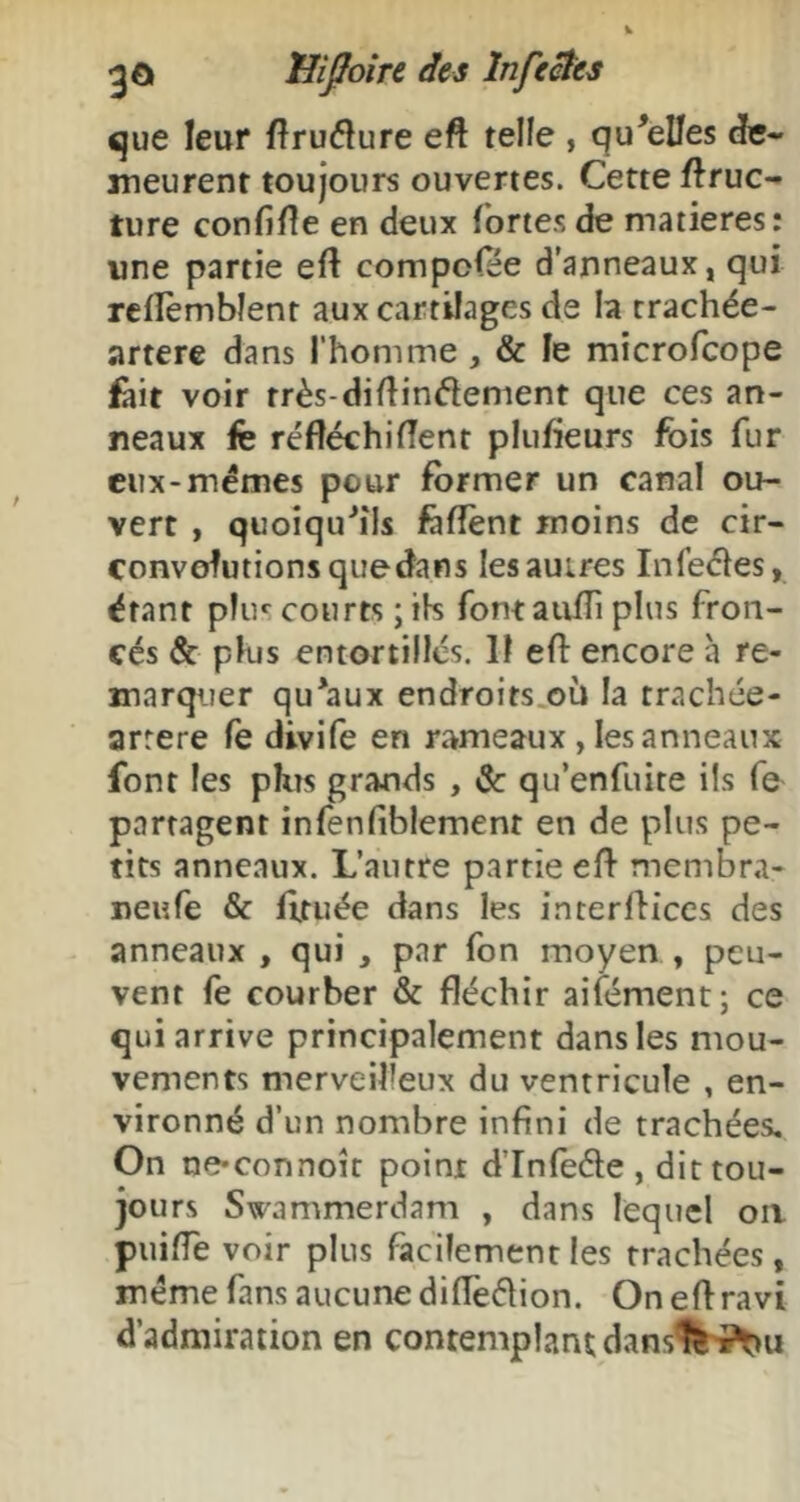 <jue leur fîruélure eft telle , qu'elles dte« meurent toujours ouvertes. Cette ftruc- ture confiée en deux fortes de matières: une partie eft compofee d’anneaux, qui rcflèmblent aux cartilages de la trachée- artere dans l’homme, & le mîcrofcope ù\t voir très-diftinélement que ces an- neaux fè réftéchiftent pliifteurs fois fur eux-memes peur former un canal ou- vert , quoiqu'ils feftènt moins de cir- convolutions quedans les autres Infeéles, étant pliK courts ; ik fontaufti plus fron- cés & plus entortillés. 11 eft encore à re- marqijer qu'aux endroits.où la trachée- arrere fe divife en rameaux, les anneaux font les phîs grands , & qu’enfiiite ils fe partagent infenfiblement en de plus pe- tits anneaux. L’autre partie eft membra- neufe & fttuée dans les interftices des anneaux , qui , par fon moyen , peu- vent fe courber & fléchir aifément; ce qui arrive principalement dans les mou- vements merveilleux du ventricule , en- vironné d’un nombre infini de trachées. On ne*connoît point d’Infeéle , dit tou- jours Swammerdam , dans lequel oa puifle voir plus facilement les trachées, meme fans aucune diftëâion. On eft ravi d’admiration en contemplant dans%vi^u